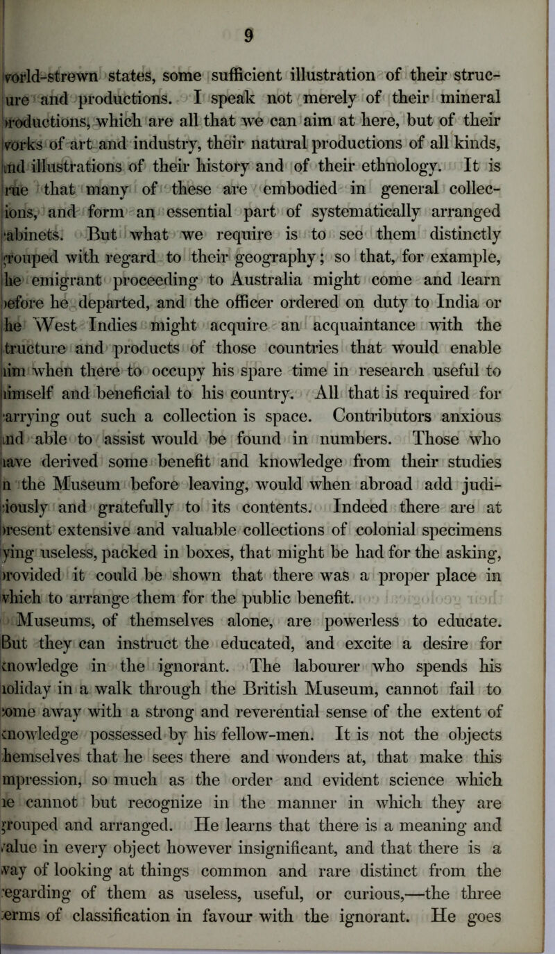 vorld-strewn states, some sufficient illustration of their strue- ure and productions. I speak not merely of their mineral >roductions, which are all that we can aim at here, but of their vorks of art and industry, their natural productions of all kinds, and illustrations of their history and of their ethnology. It is rue that many of these are embodied in general collec- iions, and form an essential part of systematically arranged •abinets. But what we require is to see them distinctly grouped with regard to their geography; so that, for example, 'lie emigrant proceeding to Australia might come and learn !)efore he departed, and the officer ordered on duty to India or he West Indies might acquire an acquaintance with the jtructure and products of those countries that would enable lim when there to occupy his spare time in research useful to jiimself and beneficial to his country. All that is required for parrying out such a collection is space. Contributors anxious jind able to assist would be found in numbers. Those who lave derived some benefit and knowledge from their studies n the Museum before leaving, would when abroad add judi- ciously and gratefully to its contents. Indeed there are at Present extensive and valuable collections of colonial specimens ying useless, packed in boxes, that might be had for the asking, provided it could be shown that there was a proper place in vhich to arrange them for the public benefit. Museums, of themselves alone, are powerless to educate. But they can instruct the educated, and excite a desire for knowledge in the ignorant. The labourer who spends his loliday in a walk through the British Museum, cannot fail to some away with a strong and reverential sense of the extent of knowledge possessed by his fellow-men. It is not the objects hemselves that he sees there and wonders at, that make this mpression, so much as the order and evident science which le cannot but recognize in the manner in which they are grouped and arranged. He learns that there is a meaning and /alue in every object however insignificant, and that there is a vay of looking at things common and rare distinct from the regarding of them as useless, useful, or curious,—the three erms of classification in favour with the ignorant. He goes I**1
