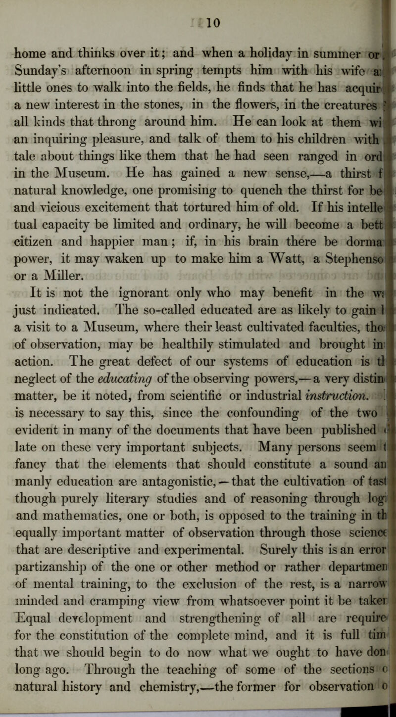home and thinks over it; and when a holiday in summer or, Sunday’s afternoon in spring tempts him with his wife a: little ones to walk into the fields, he finds that he has acquir a new interest in the stones, in the flowers, in the creatures y all kinds that throng around him. He can look at them wi an inquiring pleasure, and talk of them to his children with tale about things like them that he had seen ranged in orcH in the Museum. He has gained a new sense,—a thirst f I natural knowledge, one promising to quench the thirst for be 4 and vicious excitement that tortured him of old. If his intelle i tual capacity be limited and ordinary, he will become a bett 1 citizen and happier man; if, in his brain there be donna powrer, it may waken up to make him a Watt, a Stephenso i or a Miller. It is not the ignorant only who may benefit in the wi just indicated. The so-called educated are as likely to gain H a visit to a Museum, where their least cultivated faculties, tho;I of observation, may be healthily stimulated and brought in action. The great defect of our systems of education is tl neglect of the educating of the observing powers,—a very distin j matter, be it noted, from scientific or industrial instruction. i is necessary to say this, since the confounding of the two i evident in many of the documents that have been published <j late on these very important subjects. Many persons seem t fancy that the elements that should constitute a sound ail manly education are antagonistic, — that the cultivation of fast } though purely literary studies and of reasoning through logi l and mathematics, one or both, is opposed to the training in th ' equally important matter of observation through those scienct that are descriptive and experimental. Surely this is an error partizanship of the one or other method or rather departmen of mental training, to the exclusion of the rest, is a narrow minded and cramping view from whatsoever point it be taker Hqual development and strengthening of all are require' for the constitution of the complete mind, and it is full tim that we should begin to do now what we ought to have don long ago. Through the teaching of some of the sections c natural history and chemistry,—the former for observation o