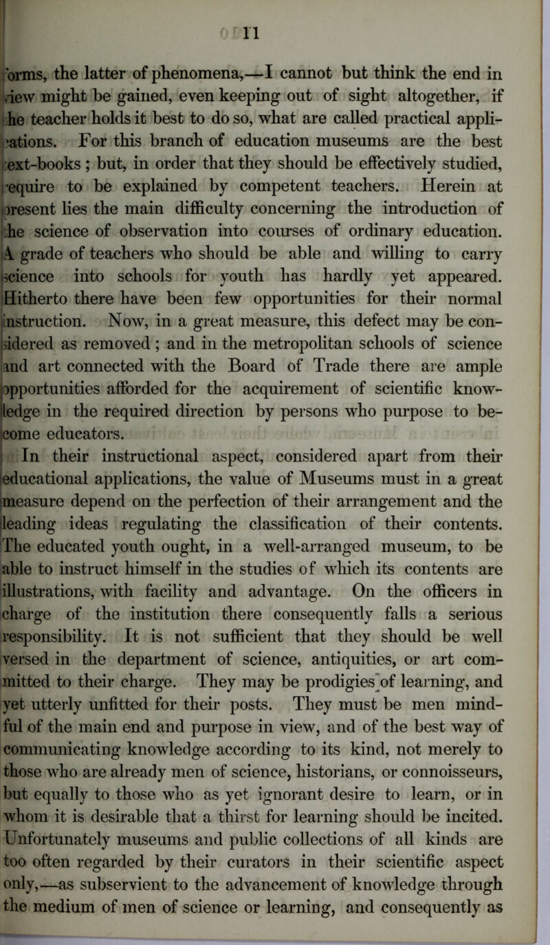 orms, the latter of phenomena,—I cannot but think the end in dew might be gained, even keeping out of sight altogether, if he teacher holds it best to do so, what are called practical appli- cations. For this branch of education museums are the best :ext-books; but, in order that they should be effectively studied, i equire to be explained by competent teachers. Herein at present lies the main difficulty concerning the introduction of :he science of observation into courses of ordinary education. A. grade of teachers who should be able and willing to carry science into schools for youth has hardly yet appeared. Hitherto there have been few opportunities for their normal instruction. Now, in a great measure, this defect may be con- sidered as removed ; and in the metropolitan schools of science and art connected with the Board of Trade there are ample (opportunities afforded for the acquirement of scientific know- ledge in the required direction by persons who purpose to be- come educators. In their instructional aspect, considered apart from their [educational applications, the value of Museums must in a great measure depend on the perfection of their arrangement and the leading ideas regulating the classification of their contents. The educated youth ought, in a well-arranged museum, to be able to instruct himself in the studies of which its contents are illustrations, with facility and advantage. On the officers in charge of the institution there consequently falls a serious responsibility. It is not sufficient that they should be well versed in the department of science, antiquities, or art com- mitted to their charge. They may be prodigies of learning, and yet utterly unfitted for their posts. They must be men mind- ful of the main end and purpose in view, and of the best way of communicating knowledge according to its kind, not merely to those who are already men of science, historians, or connoisseurs, but equally to those who as yet ignorant desire to learn, or in whom it is desirable that a thirst for learning should be incited. Unfortunately museums and public collections of all kinds are too often regarded by their curators in their scientific aspect only,—as subservient to the advancement of knowledge through the medium of men of science or learning, and consequently as
