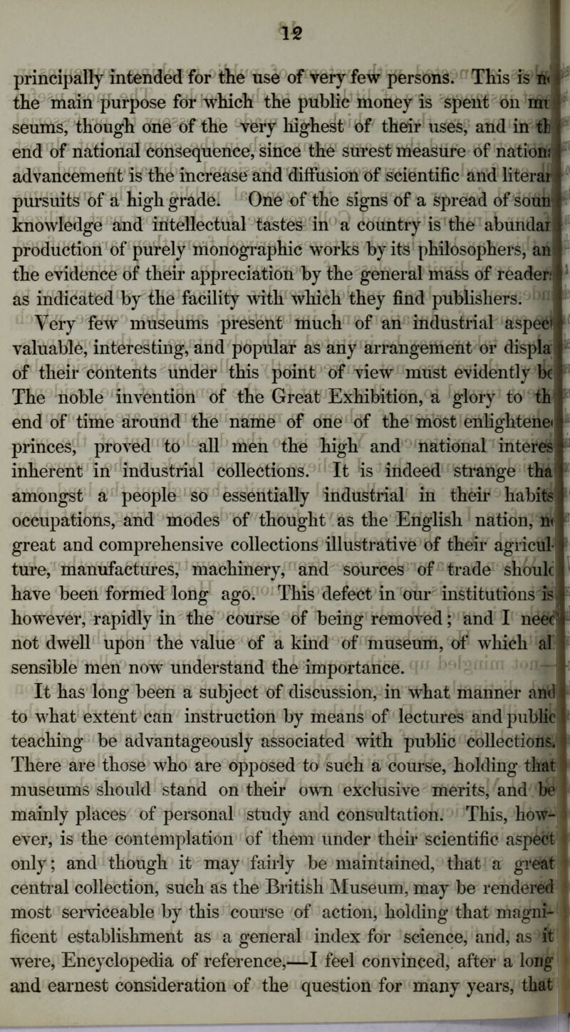 principally intended for the use of very few persons. This is m 4 the main purpose for which the public money is spent on mi seums, though one of the very highest of their uses, and in tl t end of national consequence, since the surest measure of nation! I advancement is the increase and diffusion of scientific and literal pursuits of a high grade. One of the signs of a spread of soun • knowledge and intellectual tastes in a country is the abundari production of purely monographic works by its philosophers, an ♦ the evidence of their appreciation by the general mass of reader: \ as indicated by the facility with which they find publishers. Very few museums present much of an industrial aspecif valuable, interesting, and popular as any arrangement or displa | of tlieir contents under this point of view must evidently be | The noble invention of the Great Exhibition, a glory to th ) end of time around the name of one of the most enlightened princes, proved to all men the high and national interesi inherent in industrial collections. It is indeed strange tha amongst a people so essentially industrial in their habits occupations, and modes of thought as the English nation, n< . great and comprehensive collections illustrative of their agricul f ture, manufactures, machinery, and sources of trade should have been formed long ago. This defect in our institutions is j however, rapidly in the course of being removed; and I neecl not dwell upon the value of a kind of museum, of which al sensible men novr understand the importance. It has long been a subject of discussion, in what manner and : to what extent can instruction by means of lectures and public I teaching be advantageously associated with public collections. $ There are those who are opposed to such a course, holding that museums should stand on their own exclusive merits, and be I mainly places of personal study and consultation. This, how- ever, is the contemplation of them under their scientific aspect j only; and though it may fairly be maintained, that a great central collection, such as the British Museum, may be rendered most serviceable by this course of action, holding that magni- ! ficent establishment as a general index for science, and, as it were, Encyclopedia of reference,—I feel convinced, after a long and earnest consideration of the question for many years, that