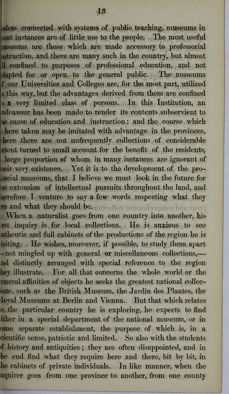 nless connected with systems of public teaching, museums in ■lost instances are of little use to the people. The most useful iiuseums are those which are made accessory to professorial istruction, and there are many such in the country, but almost ! II confined to purposes of professional education, and not i dap ted for or open to the general public. The museums f our Universities and Colleges are, for the most part, utilized 1 this way, but the advantages derived from them are confined ) a very limited class of persons. In this Institution, an indeavour has been made to render its contents subservient to le cause of education and instruction; and the course which !; here taken may be imitated with advantage in the provinces, here there are not unfrequently collections of considerable Ixtent turned to small account for the benefit of the residents, i large proportion of whom in many instances are ignorant of iaeir very existence. Yet it is to the development of the pro- incial museums, that I believe we must look in the future for le extension of intellectual pursuits throughout the land, and derefore I venture to say a few words respecting what they re and what they should be. When a naturalist goes from one country into another, his rst inquiry is for local collections. He is anxious to see uthentic and full cabinets of the productions of the region he is isiting. He wishes, moreover, if possible, to study them apart —not mingled up with general or miscellaneous collections,— nd distinctly arranged with special reference to the region hey illustrate. For all that concerns the whole world or the eneral affinities of objects he seeks the greatest national collec- ions, such as the British Museum, the Jardin des Plantes, the loyal Museums at Berlin and Vienna. But that which relates o the particular country he is exploring, he expects to find ither in a special department of the national museum, or in ome separate establishment, the purpose of which is, in a cientific sense, patriotic and limited. So also with the students >f history and antiquities; they are often disappointed, and in he end find what they require here and there, bit by bit, in he cabinets of private individuals. In like manner, when the nquirer goes from one province to another, from one county