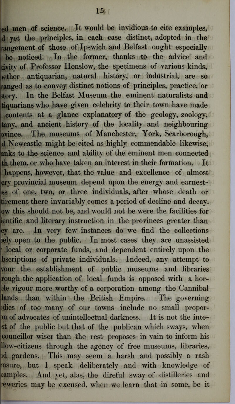 ed men of science. It would be invidious to cite examples. Id yet the principles, in each case distinct, adopted in the rangement of those of Ipswich and Belfast ought especially j be noticed. In the former, thanks to the advice and Itivity of Professor Henslow, the specimens of various kinds, nether antiquarian, natural history, or industrial, are so ranged as to convey distinct notions of principles, practice, or (story. In the Belfast Museum the eminent naturalists and tiquarians who have given celebrity to their town have made I contents at a glance explanatory of the geology, zoology, tany, and ancient history of the locality and neighbouring jovince. The museums of Manchester, York, Scarborough, d Newcastle might be cited as highly commendable likewise, tanks to the science and ability of the eminent men connected ith them, or who have taken an interest in their formation. It j happens, however, that the value and excellence of almost lery provincial museum depend upon the energy and earnest- ss of one, two, or three individuals, after whose death or Itirement there invariably comes a period of decline and decay, low this should not be, and would not be were the facilities for jientific and literary instruction in the provinces greater than iey are. In very few instances do we find the collections i;ely open to the public. In most cases they are unassisted r local or corporate funds, and dependent entirely upon the Ibscriptions of private individuals. Indeed, any attempt to jvour the establishment of public museums and libraries jrough the application of local funds is opposed with a hor- ple vigour more worthy of a corporation among the Cannibal slands than within the British Empire. The governing :>dies of too many of our towns include no small propor- )n of advocates of unintellectual darkness. It is not the inte- nt of the public but that of the publican which sways, when j councillor wiser than the rest proposes in vain to inform his ■how-citizens through the agency of free museums, libraries, id gardens. This may seem a harsh and possibly a rash insure, but I speak deliberately and with knowledge of ,camples. And yet, alas, the direful sway of distilleries and •eweries may be excused, when we learn that in some, be it
