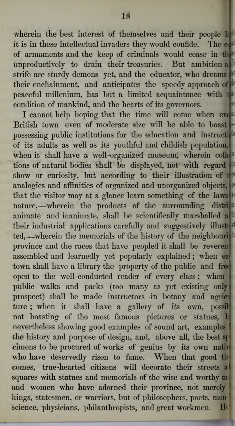 wherein the best interest of themselves arid their people 1; it is in these intellectual invaders they would confide. The c< of armaments and the keep of criminals would cease in tii tmproductively to drain their treasuries. But ambition a strife are sturdy demons yet, and the educator, who dreams their enchainment, and anticipates the speedy approach of peaceful millenium, has but a limited acquaintance with 1 n condition of mankind, and the hearts of its governors. I cannot help hoping that the time will come when eveaQl British town even of moderate size will be able to boast possessing public institutions for the education and instructi of its adults as well as its youthful and childish population, when it shall have a well-organized museum, wherein colh tions of natural bodies shall be displayed, not with regard show or curiosity, but according to their illustration of 1 analogies and affinities of organized and unorganized objects, that the visitor may at a glance learn something of the laws nature,—wherein the products of the surrounding distri animate and inanimate, shall be scientifically marshalled a their industrial applications carefully and suggestively illusti ted,—wherein the memorials of the history of the neighbouri province and the races that have peopled it shall be reveren assembled and learnedly yet popularly explained; when eaf town shall have a library the property of the public and fred open to the well-conducted reader of every class; when I public walks and parks (too many as yet existing onlyi prospect) shall be made instructors in botany and agricil ture ; when it shall have a gallery of its own, possilj not boasting of the most famous pictures or statues, b nevertheless showing good examples of sound art, examples § the history and purpose of design, and, above all, the best sj • cimens to be procured of works of genius by its own natiw who have deservedly risen to fame. When that good tir comes, true-hearted citizens will decorate their streets a l squares with statues and memorials of the wise and w orthy m* and women who have adorned their province, not merely ' kings, statesmen, or warriors, but of philosophers, poets, men science, physicians, philanthropists, and great workmen. II<