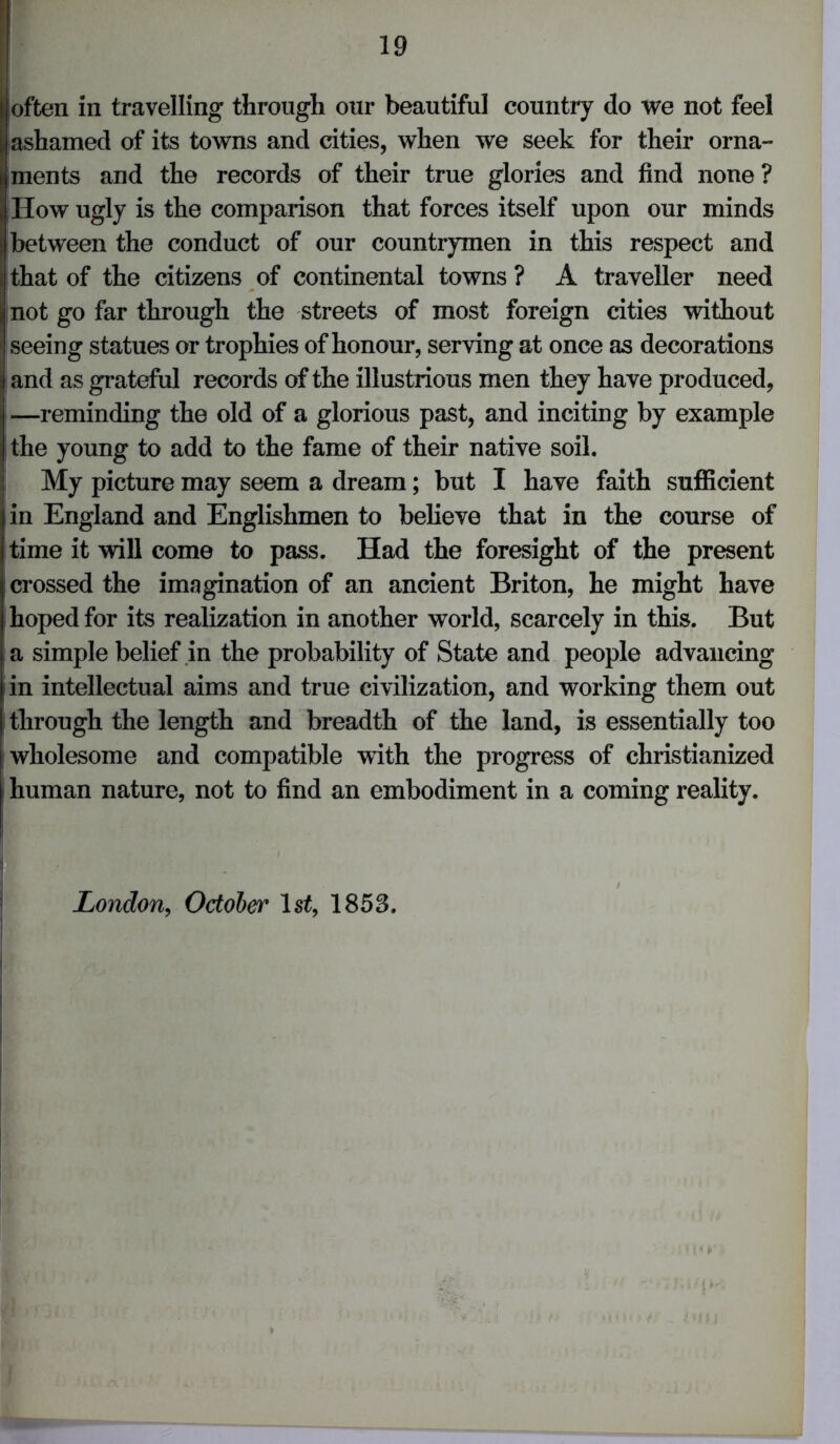 I often in travelling through our beautiful country do we not feel ashamed of its towns and cities, when we seek for their orna- ments and the records of their true glories and find none ? How ugly is the comparison that forces itself upon our minds between the conduct of our countrymen in this respect and that of the citizens of continental towns ? A traveller need not go far through the streets of most foreign cities without seeing statues or trophies of honour, serving at once as decorations ij and as grateful records of the illustrious men they have produced, —reminding the old of a glorious past, and inciting by example the young to add to the fame of their native soil. My picture may seem a dream; but I have faith sufficient in England and Englishmen to believe that in the course of time it will come to pass. Had the foresight of the present crossed the imagination of an ancient Briton, he might have hoped for its realization in another world, scarcely in this. But a simple belief in the probability of State and people advancing in intellectual aims and true civilization, and working them out through the length and breadth of the land, is essentially too wholesome and compatible with the progress of christianized human nature, not to find an embodiment in a coming reality. London, October 1st, 1853.
