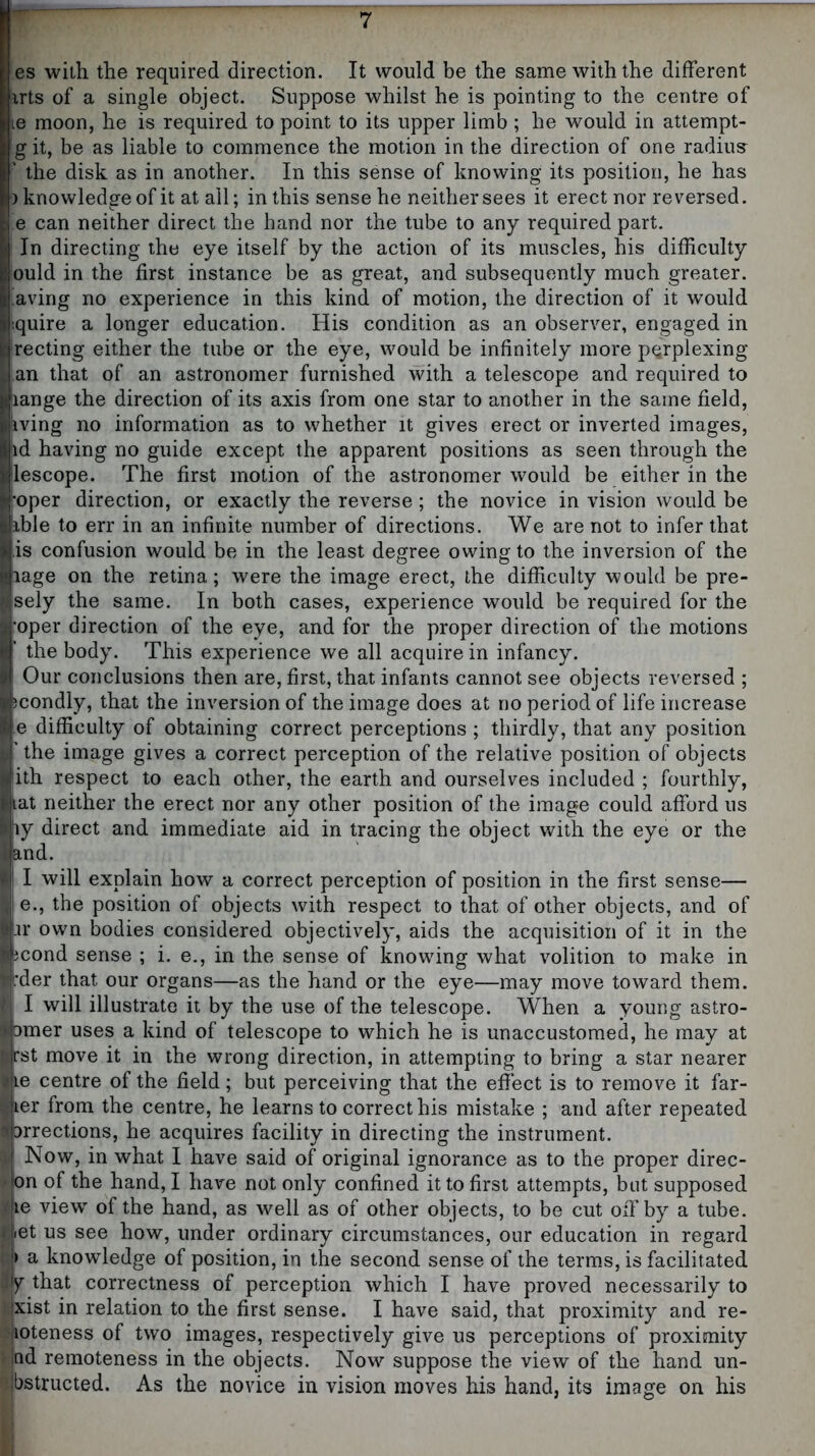 es with the required direction. It would be the same with the different irts of a single object. Suppose whilst he is pointing to the centre of |ie moon, he is required to point to its upper limb; he would in attempt- git, be as liable to commence the motion in the direction of one radius ' the disk as in another. In this sense of knowing its position, he has ) knowledge of it at ail; in this sense he neither sees it erect nor reversed. e can neither direct the hand nor the tube to any required part. In directing the eye itself by the action of its muscles, his difficulty ould in the first instance be as great, and subsequently much greater, having no experience in this kind of motion, the direction of it would '.quire a longer education. His condition as an observer, engaged in Hrecting either the tube or the eye, would be infinitely more perplexing J an that of an astronomer furnished with a telescope and required to lange the direction of its axis from one star to another in the same field, iving no information as to whether it gives erect or inverted images, 'id having no guide except the apparent positions as seen through the lescope. The first motion of the astronomer would be either in the ^oper direction, or exactly the reverse; the novice in vision would be ible to err in an infinite number of directions. We are not to infer that is confusion would be in the least degree owing to the inversion of the lage on the retina; were the image erect, the difficulty would be pre- sely the same. In both cases, experience would be required for the oper direction of the eye, and for the proper direction of the motions ' the body. This experience we all acquire in infancy. Our conclusions then are, first, that infants cannot see objects reversed ; jcondly, that the inversion of the image does at no period of life increase e difficulty of obtaining correct perceptions ; thirdly, that any position ’ the image gives a correct perception of the relative position of objects lith respect to each other, the earth and ourselves included ; fourthly, tat neither the erect nor any other position of the image could afford us ly direct and immediate aid in tracing the object with the eye or the and. I will explain how a correct perception of position in the first sense— e., the position of objects with respect to that of other objects, and of .ir own bodies considered objectively, aids the acquisition of it in the icond sense ; i. e., in the sense of knowing what volition to make in bder that our organs—as the hand or the eye—may move toward them. I will illustrate it by the use of the telescope. When a young astro- 3mer uses a kind of telescope to which he is unaccustomed, he may at fst move it in the wrong direction, in attempting to bring a star nearer e centre of the field; but perceiving that the effect is to remove it far- er from the centre, he learns to correct his mistake ; and after repeated irrections, he acquires facility in directing the instrument. Now, in what I have said of original ignorance as to the proper direc- y>(on of the hand, I have not only confined it to first attempts, but supposed [^|ie view of the hand, as well as of other objects, to be cut off by a tube, iiiet us see how, under ordinary circumstances, our education in regard a knowledge of position, in the second sense of the terms, is facilitated that correctness of perception which I have proved necessarily to ixist in relation to the first sense. I have said, that proximity and re- iioteness of two images, respectively give us perceptions of proximity nd remoteness in the objects. Now suppose the view of the hand un- obstructed. As the novice in vision moves his hand, its image on his