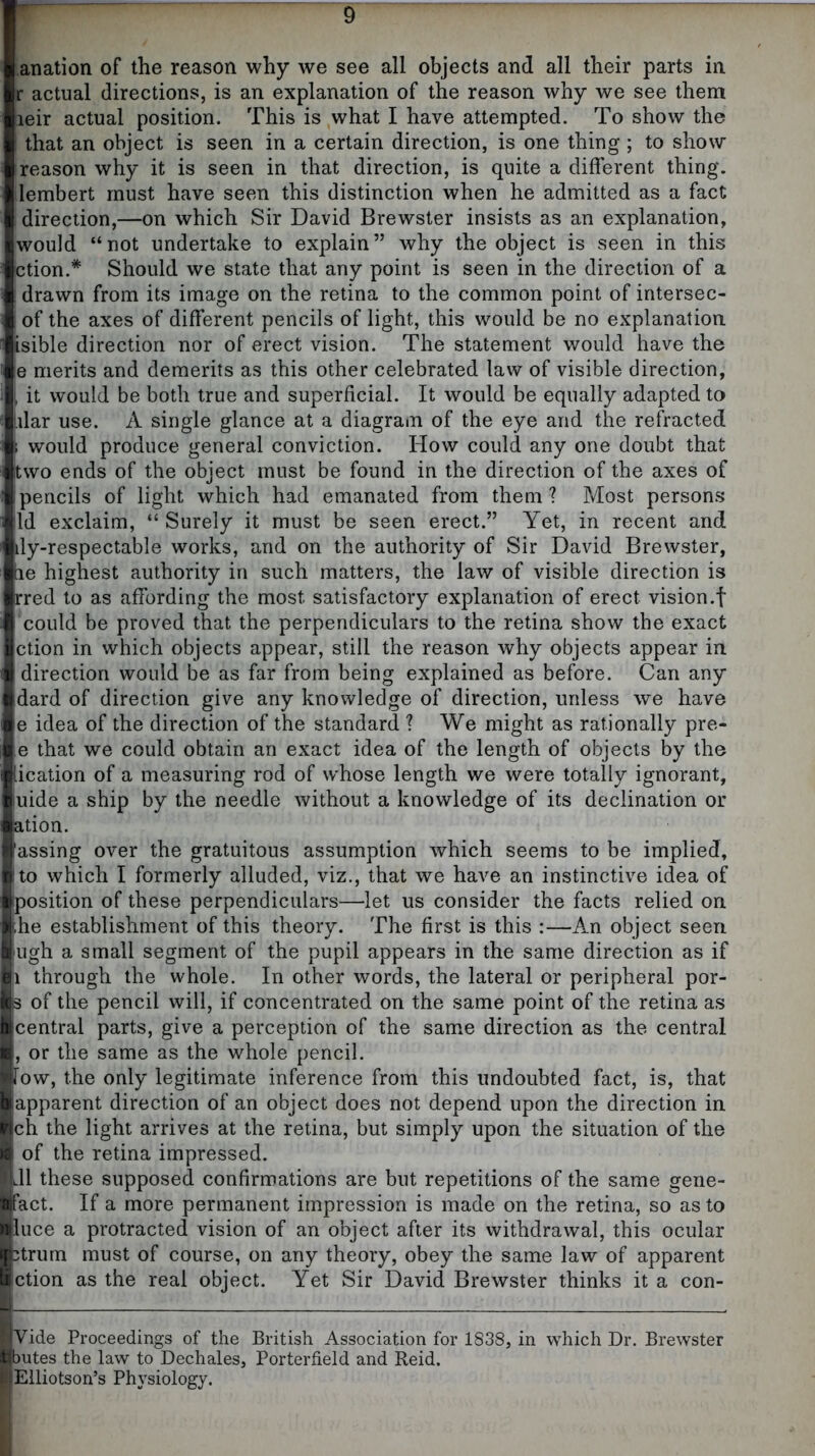anation of the reason why we see all objects and all their parts in r actual directions, is an explanation of the reason why we see them leir actual position. This is what I have attempted. To show the that an object is seen in a certain direction, is one thing ; to show reason why it is seen in that direction, is quite a different thing, lembert must have seen this distinction when he admitted as a fact direction,—on which Sir David Brewster insists as an explanation, would “not undertake to explain” why the object is seen in this ction.* Should we state that any point is seen in the direction of a drawn from its image on the retina to the common point of intersec- of the axes of different pencils of light, this would be no explanation isible direction nor of erect vision. The statement would have the e merits and demerits as this other celebrated law of visible direction, I it would be both true and superficial. It would be equally adapted to l.ilar use. A single glance at a diagram of the eye and the refracted \ would produce general conviction. How could any one doubt that two ends of the object must be found in the direction of the axes of pencils of light which had emanated from them ? Most persons Id exclaim, “ Surely it must be seen erect.” Yet, in recent and ily-respectable works, and on the authority of Sir David Brewster, ae highest authority in such matters, the law of visible direction is rred to as affording the most satisfactory explanation of erect vision.f could be proved that the perpendiculars to the retina show the exact ction in which objects appear, still the reason why objects appear in direction would be as far from being explained as before. Can any dard of direction give any knowledge of direction, unless we have e idea of the direction of the standard ? We might as rationally pre- e that we could obtain an exact idea of the length of objects by the lication of a measuring rod of whose length we were totally ignorant, luide a ship by the needle without a knowledge of its declination or ation. assing over the gratuitous assumption which seems to be implied, jto which I formerly alluded, viz., that we have an instinctive idea of position of these perpendiculars—let us consider the facts relied on ihe establishment of this theory. The first is this :—An object seen ugh a small segment of the pupil appears in the same direction as if |i through the whole. In other words, the lateral or peripheral por- 3 of the pencil will, if concentrated on the same point of the retina as central parts, give a perception of the same direction as the central , or the same as the whole pencil. low, the only legitimate inference from this undoubted fact, is, that apparent direction of an object does not depend upon the direction in ch the light arrives at the retina, but simply upon the situation of the of the retina impressed. Jl these supposed confirmations are but repetitions of the same gene- fact. If a more permanent impression is made on the retina, so as to luce a protracted vision of an object after its withdrawal, this ocular 3trurn must of course, on any theory, obey the same law of apparent ction as the real object. Yet Sir David Brewster thinks it a con- RVide Proceedings of the British Association for 1838, in which Dr. Brewster Ibutes the law to Dechales, Porterfield and Reid. lElliotson’s Physiology.