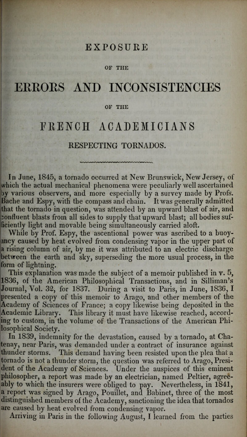 EXPOSURE OF THE ERHORS AND INCONSISTENCIES OF THE FRENCH ACADEMICIANS RESPECTING TORNADOS. i In June, 1845, a tornado occurred at New Brunswick, New Jersey, of which the actual mechanical phenomena were peculiarly well ascertained iby various observers, and more especially by a survey made by Profs. Bache and Espy, with the compass and chain. It was generally admitted |that the tornado in question, was attended by an upward blast of air, and ponfluent blasts from all sides to supply that upward blast; all bodies suf* ificiently light and movable being simultaneously carried aloft. ' While by Prof. Espy, the ascentional power was ascribed to a buoy- lancy caused by heat evolved from condensing vajpor in the upper part of ja rising column of air, by me it was attributed to an electric discharge ibetween the earth and sky, superseding the more usual process, in the form of lightning. I This explanation was made the subject of a memoir published in v. 5, 1836, of the American Philosophical Transactions, and in Silliman’s Journal, Vol. 32, for 1837. During a visit to Paris, in June, 1836, I ipresented a copy of this memoir to Arago, and other members of the Academy of Sciences of France; a copy likewise being deposited in the Academic Library. This library it must have likewise reached, accord- ing to custom, in the volume of the Transactions of the American Phi- losophical Society. In 1839, indemnity for the devastation, caused by a tornado, at Cha- tenay, near Paris, was demanded under a contract of insurance against thunder storms. This demand having been resisted upon the plea that a tornado is not a thunder storm, the question was referred to Arago, Presi- dent of the Academy of Sciences. Under the auspices of this eminent philosopher, a report was made by an electrician, named Peltier, agree- ably to which the insurers were obliged to pay. Nevertheless, in 1841, a report was signed by Arago, Pouillet, and Babinet, three of the most distinguished members of the Academy, sanctioning the idea that tornados are caused by heat evolved from condensing vapor. Arriving in Paris in the following August, I learned from the parties