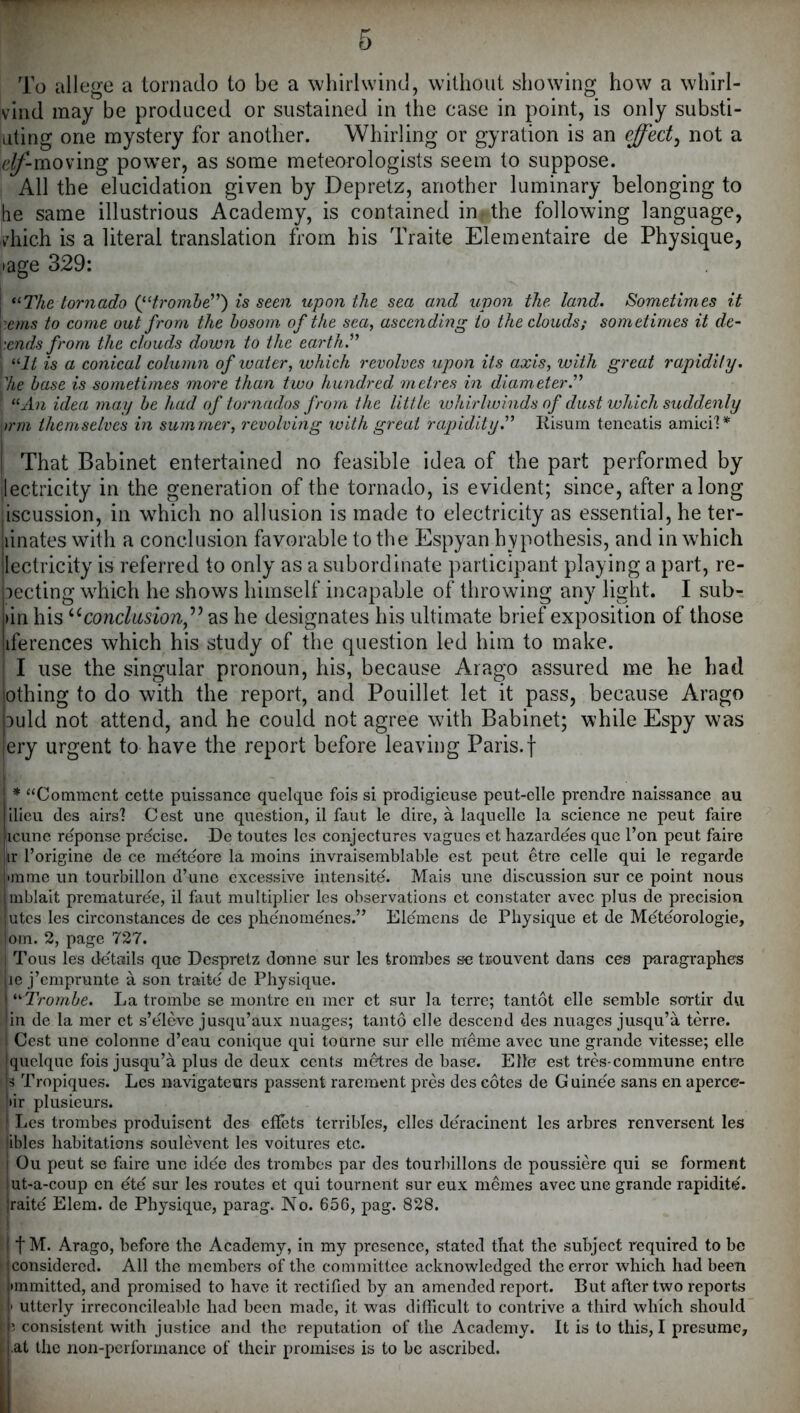 To allege a tornado to be a whirlwind, without showing how a whirl- vind may be produced or sustained in the case in point, is only substi- dting one mystery for another. Whirling or gyration is an effect^ not a e^-moving power, as some meteorologists seem to suppose. All the elucidation given by Depretz, another luminary belonging to he same illustrious Academy, is contained in the following language, vdiich is a literal translation from his Traite Elementaire de Physique, page 329: I “77^6 tornado Qd)'omhe”) is seen upon the sea and upon the land. Sometimes it eems to come out from the bosom of the sea, ascending to the clouds; sometimes it de- fends from the clouds down to the earth.^'* 1 “7^ is a conical column of water, which revolves upon its axis, with great rapidity. I’Ae base is sometimes more than two hundred metres in diameter.’’^ \ ^^An idea may be had of tornados from the little whirlwinds of dust which suddenly )rm themselves in summer, revolving with great rapidity.'^ liisum tencatis amici'!* I That Babinet entertained no feasible idea of the part performed by ilectricity in the generation of the tornado, is evident; since, after along ;iscussion, in which no allusion is made to electricity as essential, he ter- iiinates with a conclusion favorable to the Espyan hvpothesis, and in which iectricity is referred to only as a subordinate j)articipant playing a part, re- jecting which he shows himself incapable of throwing any light. I sub- i)in his conclusions^^ as he designates his ultimate brief exposition of those iiferences which his study of the question led him to make. I use the singular pronoun, his, because Arago assured me he had lothing to do with the report, and Pouillet let it pass, because Arago auld not attend, and he could not agree with Babinet; while Espy was ery urgent to have the report before leaving Paris.f j * “Comment cette puissance quelquc fois si procligicuse peut-elle prendre iiaissance au ilicu des airs'? Cest une question, il faut le dire, a laquelle la science ne pent faire |icune reponse precise. De toutes Ics conjectures vagucs et hazardees que Ton peut faire iir I’origine de ce meteore la moins invraisemblable cst peut etre celle qui le regarde •ramc un tourbillon d’une excessive intensite. Mais une discussion sur ce point nous mblait prematuree, il faut multiplier les observations et constater avec plus de precision utes les circonstances de ces phenomenes.” Elemens de Physique et de Meteorologie, om. 2, page 727. Tous les details que Despretz donne sur les trombes se trouvent dans ces paragraphes lie j’emprunte a son traite do Physique. i ^'•Trombe. La trombe se montre eii mcr et sur la terre; tantot elle semble sortir du !in de la mer et s’eleve jusqu’aux images; tanto elle descend des nuages jusqu’a terre. I Cost une colonne d’eau conique qui tourne sur elle meme avec une grande vitesse; elle quclque fois jusqu’a plus de deux cents nitres de base. Elle est tres commune entre 3 Tropiques. Les navigateurs passent rarement pres des cotes de Guinee sans en aperce- >ir plusieurs. i Les trombes produisent des effets terribles, dies deracinent les arbres renversent les ‘ibles habitations soulevent les voitures etc. i Ou peut se faire une idee des trombes par des tourbillons de poussiere qui se ferment lut-a-coup en ete sur les routes et qui tournent sur eux mdnes avec une grande rapidite. jraite Elem. de Physique, parag. No. 656, pag. 828. 11M. Arago, before the Academy, in my presence, stated that the subject required to be considered. All the members of the committee acknowledged the error which had been •mmitted, and promised to have it rectified by an amended report. But after two reports I utterly irreconcileable had been made, it was difficult to contrive a third which should consistent with justice and the reputation of the Academy. It is to this, I presume, at the non-performance of their promises is to be ascribed.