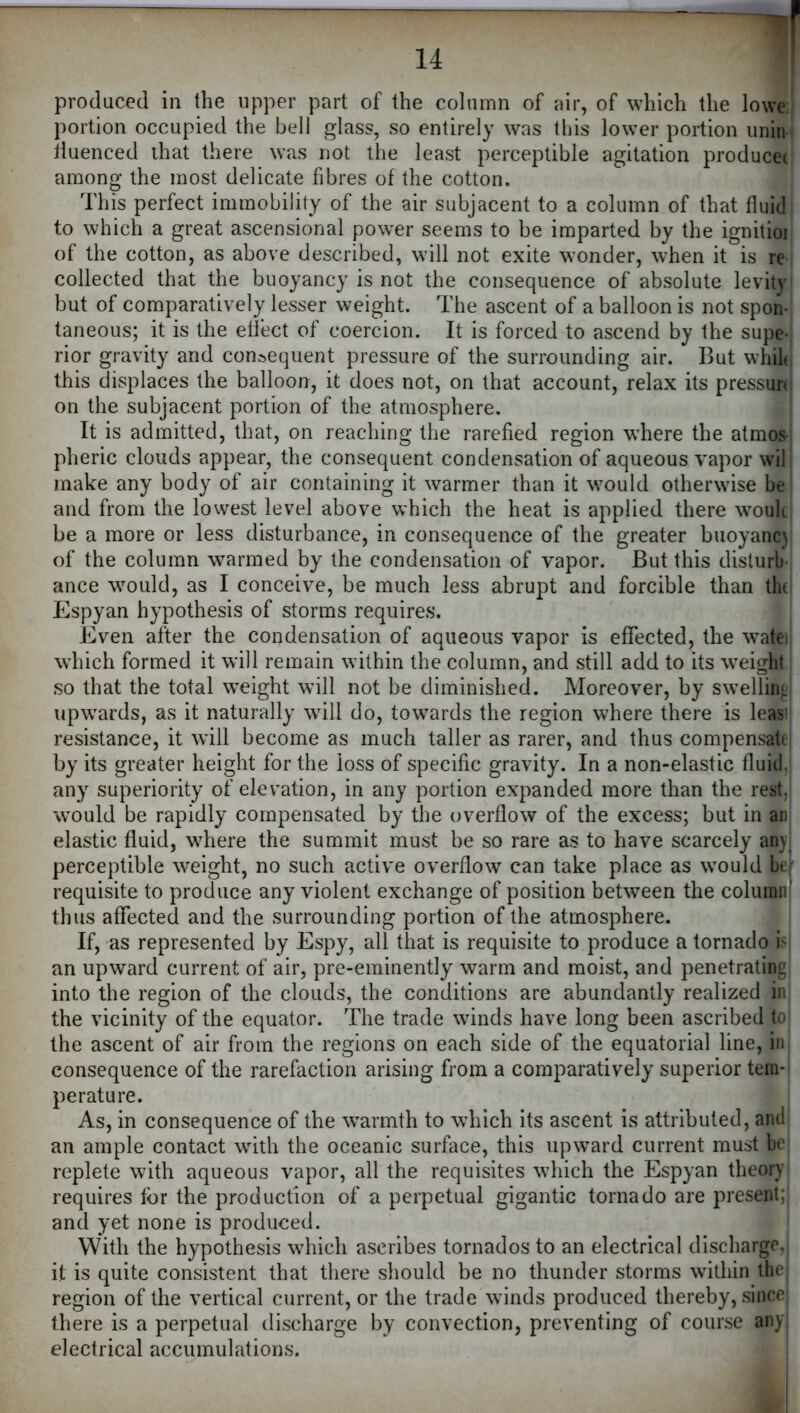 portion occupied the bell glass, so entirely was this lower portion unin liuenced that there was not the least perceptible agitation producec among the most delicate fibres of the cotton. This perfect immobility of the air subjacent to a column of that fluid to which a great ascensional power seems to be imparted by the ignitioi of the cotton, as above described, will not exite wonder, when it is re collected that the buoyancy is not the consequence of absolute levity but of comparatively lesser weight. The ascent of a balloon is not spon- taneous; it is the effect of coercion. It is forced to ascend by the supe- rior gravity and consequent pressure of the surrounding air. But whih this displaces the balloon, it does not, on that account, relax its pressun^ on the subjacent portion of the atmosphere. It is admitted, that, on reaching the rarefied region where the atmoS' pheric clouds appear, the consequent condensation of aqueous vapor wil make any body of air containing it warmer than it would otherwise be and from the lowest level above which the heat is applied there woulc be a more or less disturbance, in consequence of the greater buoyanc) of the column warmed by the condensation of vapor. But this disturb-i ance would, as I conceive, be much less abrupt and forcible than tlid Espyan hypothesis of storms requires. Even after the condensation of aqueous vapor is effected, the wate< which formed it will remain within the column, and still add to its weight so that the total weight will not be diminished. Moreover, by swelliiiL upwards, as it naturally will do, towards the region where there is leasi] resistance, it will become as much taller as rarer, and thus compensate! by its greater height for the loss of specific gravity. In a non-elastic fluid, any superiority of elevation, in any portion expanded more than the rest,j would be rapidly compensated by the overflow of the excess; but in an elastic fluid, where the summit must be so rare as to have scarcely an}, perceptible weight, no such active overflow can take place as would bei' requisite to produce any violent exchange of position between the column; thus affected and the surrounding portion of the atmosphere. If, as represented by Espy, all that is requisite to produce a tornado \> an upward current of air, pre-eminently warm and moist, and penetrating! into the region of the clouds, the conditions are abundantly realized iir the vicinity of the equator. The trade winds have long been ascribed to! the ascent of air from the regions on each side of the equatorial line, in, consequence of the rarefaction arising from a comparatively superior tem-i perature. As, in consequence of the warmth to which its ascent is attributed, and an ample contact with the oceanic surface, this up\vard current must be replete with aqueous vapor, all the requisites which the Espyan theory requires for the production of a perpetual gigantic tornado are present; and yet none is produced. With the hypothesis which ascribes tornados to an electrical discharge,; it is quite consistent that there should be no thunder storms within the region of the vertical current, or the trade winds produced thereby, since' there is a perpetual discharge by convection, preventing of course any electrical accumulations.