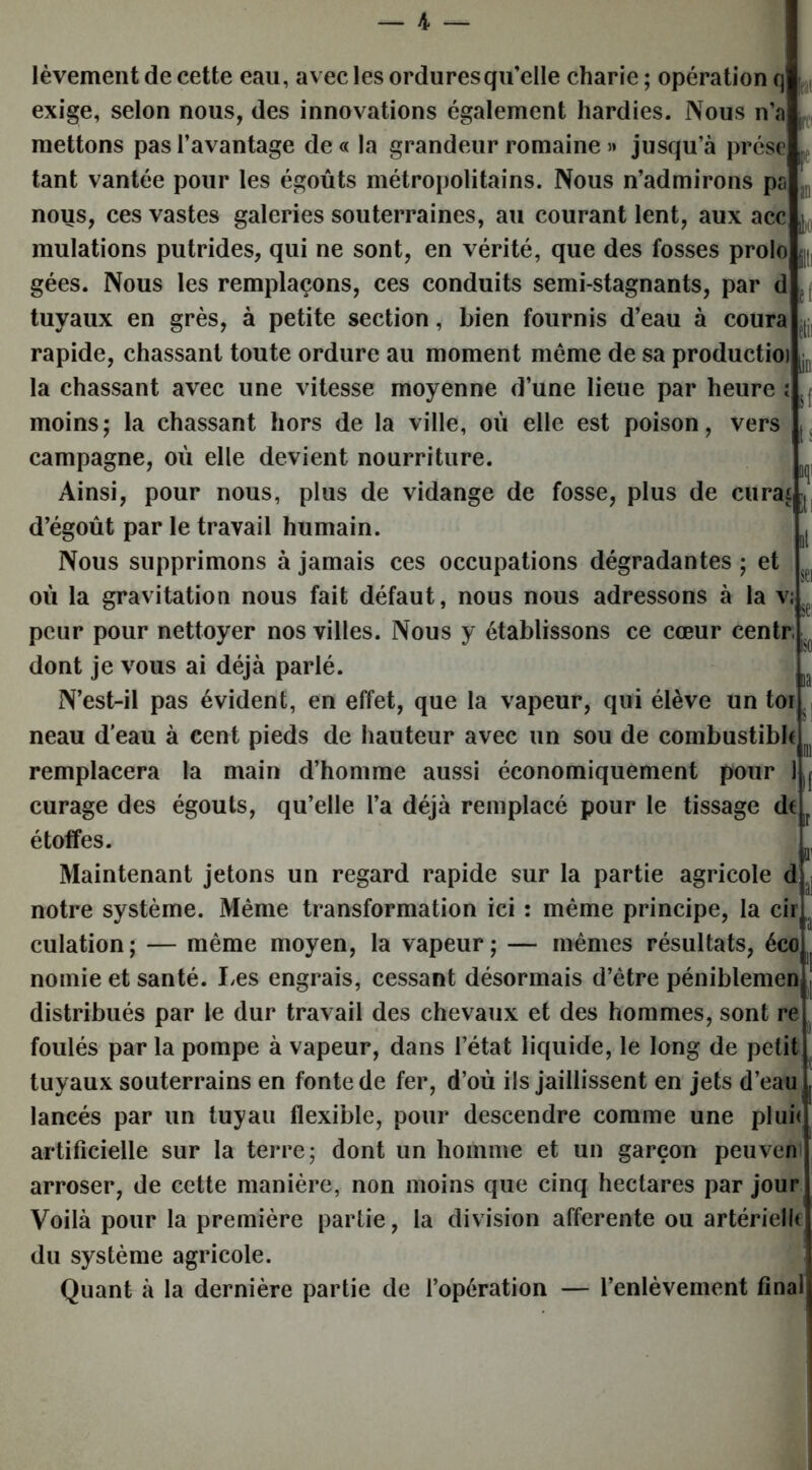 fi» êtii h - lèvement de cette eau, avec les ordures qu’elle charie ; opération q exige, selon nous, des innovations également hardies. Nous n’a mettons pas l’avantage de « la grandeur romaine » jusqu’à prése tant vantée pour les égoûts métropolitains. Nous n’admirons ps nous, ces vastes galeries souterraines, au courant lent, aux acc mulations putrides, qui ne sont, en vérité, que des fosses prolo gées. Nous les remplaçons, ces conduits semi-stagnants, par d tuyaux en grès, à petite section, bien fournis d’eau à coura rapide, chassant toute ordure au moment même de sa productioi la chassant avec une vitesse moyenne d’une lieue par heure î . moins; la chassant hors de la ville, où elle est poison, vers campagne, où elle devient nourriture. Ainsi, pour nous, plus de vidange de fosse, plus de curai d’égoût par le travail humain. Nous supprimons à jamais ces occupations dégradantes ; et où la gravitation nous fait défaut, nous nous adressons à la v, peur pour nettoyer nos villes. Nous y établissons ce cœur centr dont je vous ai déjà parlé. N’est-il pas évident, en effet, que la vapeur, qui élève un toi neau d'eau à cent pieds de hauteur avec un sou de eombustibh remplacera la main d’homme aussi économiquement pour curage des égouts, qu’elle l’a déjà remplacé pour le tissage de étoffes. Maintenant jetons un regard rapide sur la partie agricole d notre système. Même transformation ici : même principe, la cir culation; — même moyen, la vapeur; — mêmes résultats, éco nomie et santé. Les engrais, cessant désormais d’être péniblemen distribués par le dur travail des chevaux et des hommes, sont re foulés par la pompe à vapeur, dans l’état liquide, le long de petit tuyaux souterrains en fonte de fer, d’où ils jaillissent en jets d’eau lancés par un tuyau flexible, pour descendre comme une plui< artificielle sur la terre; dont un homme et un garçon peuven arroser, de cette manière, non moins que cinq hectares par jour Voilà pour la première partie, la division afferente ou artériellt du système agricole. Quant à la dernière partie de l’opération — l’enlèvement final aa