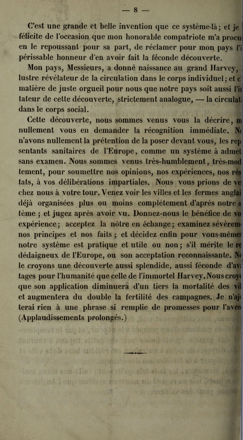 C’est une grande et belle invention que ce système-là; et je félicite de l’occasion que mon honorable compatriote m’a procu en le repoussant pour sa part, de réclamer pour mon pays l’i périssable honneur d’en avoir fait la féconde découverte. Mon pays, Messieurs, a donné naissance au grand Harvey, lustre révélateur de la circulation dans le corps individuel ; et c matière de juste orgueil pour nous que notre pays soit aussi l’ii tateur de cette découverte, strictement analogue, — la circulât dans le corps social. Cette découverte, nous sommes venus vous la décrire, m nullement vous en demander la récognition immédiate. N( n’avons nullement la prétention de la poser devant vous, les rep sentants sanitaires de l’Europe, comme un système à admet sans examen. Nous sommes venus très-humblement, très-mod tement, pour soumettre nos opinions, nos expériences, nos rés tats, à vos délibérations impartiales. Nous vous prions de ve chez nous à votre tour. Venez voir les villes et les fermes anglai déjà organisées plus ou moins complètement d’après notre s tème ; et jugez après avoir vu. Donnez-nous le bénéfice de vo expérience; acceptez la nôtre en échange; examinez sévèrenu nos principes et nos faits ; et décidez enfin pour vous-mêmet notre système est pratique et utile ou non ; s’il mérite le re dédaigneux de l’Europe, ou son acceptation reconnaissante. Ni le croyons une découverte aussi splendide, aussi féconde d’av; tages pour l’humanité que celle de l’immortel Harvey.Nous croy< que son application diminuera d’un tiers la mortalité des vil et augmentera du double la fertilité des campagnes. Je n’aj< terai rien à une phrase si remplie de promesses pour l’aven (Applaudissements prolongés.)