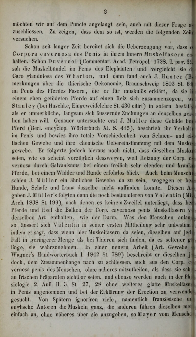 möchten wir auf dem Puncte angelangt sein, auch mit dieser Frage a< zuschliessen. Zu zeigen, dass dem so ist, werden die folgenden Zeih versuchen. Schon seit langer Zeit bereitet sich die Ueberzeugung vor, dass cl Corpora cavernosa des Penis in ihrem Innern Muskelfasern eri halten. Schon Duvernoi (Commentar. Acad. Petropol. 1728. I. pag. 3fl sah die Muskelbündel im Penis des Elephanten und vergleicht sie Caro glandulosa des W har ton, und dann fand auch J. Hunter (Bi merkungen über die thierische Oekonomie, Braunschweig 1802 St. 6 im Penis des Pferdes Fasern, die er für muskulös erklärt, da sie ij einem eben gelodeten Pferde auf einen Reiz sich zusammenzogen, Stanley (bei Huschke, Eingeweidelehre St. 430 citirl) in sofern bestahl als er unmerkliche, langsam sich äussernde Zuckungen an denselben gesl hen haben will. Genauer untersuchte erst J. Müller diese Gebilde bei Pferd (Berl. encyclop. Wörterbuch XI. S. 415), beschrieb ihr Verhalt im Penis und bewies ihre totale Verschiedenheit vom Sehnen- und el tischen Gewebe und ihre chemische Uebereinstimmung mit dem Muske gewebe. Er folgerte jedoch hieraus noch nicht, dass dieselben Muske seien, wie es scheint vorzüglich desswegen, weil Reizung der Corp. c vernosa durch Galvanismus bei einem freilich sehr elenden lind krank Pferde, bei einem Widder und Hunde erfolglos blieb. Auch beim Mensch! schien J. Müller ein ähnliches Gewebe da zu sein, wogegen er beft Hunde, Schafe und Lama dasselbe nicht aulFmden konnte. Diesen A gaben J. M ü 11 e r's folgten dann die noch bestimmteren von Valentin (Mi Arch. 1838 St. 199), nach denen es keinem Zweifel unterliegt, dass be Pferde und Esel die Balken der Corp. cavernosa penis Muskelfasern v« derselben Art enthalten, wie der Darm. Was den Menschen anlani so äussert sich Valentin in seiner ersten Mittheilung sehr unbestimn indem er sagt, dass wenn hier Muskelfasern da seien, dieselben auf jedI Fall in geringerer Menge als bei Thieren sich finden, da es seltener g^ linge, sie wahrzunehmen. In einer neuern Arbeit (Art. Gewebe ft Wagner's Handwörterbuch I. 1842 St. 789) beschreibt er dieselben j doch, dem Zusammenhänge nach zu schliessen, auch aus den Corp. c vernosa penis des Menschen, ohne näheres mitzutheilen, als dass sie sch an frischen Präparaten sichtbar seien, und ebenso werden auch in der Ph siologie 2. Aull. II. 3. St. 27, 28 ohne weiteres glatte Muskelfase; in Penis angenommen und bei der Erklärung der Erection zu verwend» gesucht. Von Spätem ignoriren viele, namentlich französische ui englische Autoren die Muskeln ganz, die anderen führen dieselben mei| einfach an, ohne näheres über sie anzugeben, so Mayer vom Mensche