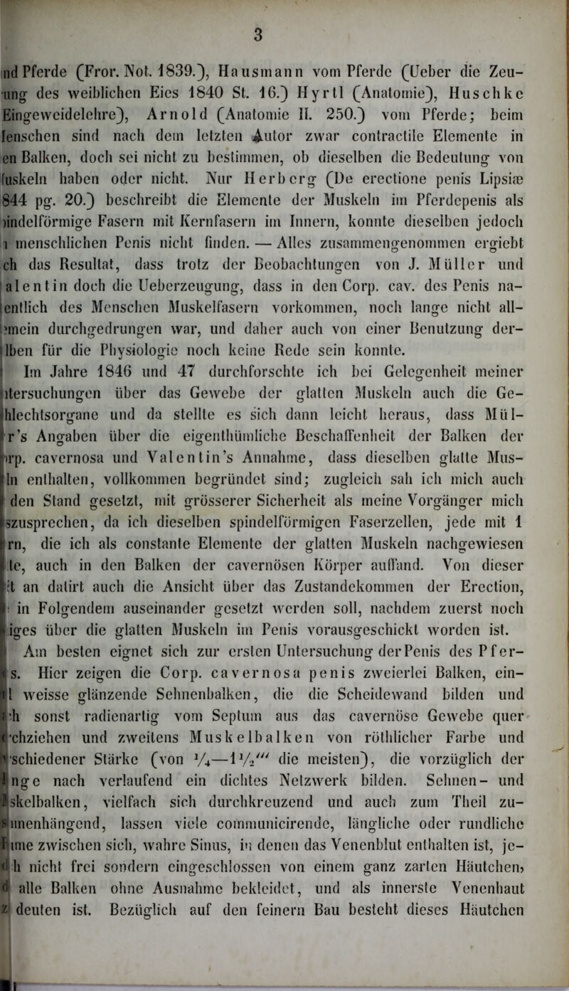 md Pferde (Fror. Not. 1839.), Hausmann vom Pferde (Heber die Zeit- ung des weiblichen Eies 1840 St. 16.) Hyrtl (Anatomie), Huschkc Eingewcidelehre), Arnold (Anatomie II. 250.) vom Pferde; beim lenschcn sind nach dem letzten Autor zwar contractile Elemente in en Balken, doch sei nicht zu bestimmen, ob dieselben die Bedeutung von fuskeln haben oder nicht. Nur Herb erg (De erectione penis Lipske 844 pg. 20.) beschreibt die Elemente der Muskeln im Pferdepenis als rindeiförmige Fasern mit Kernfasern im Innern, konnte dieselben jedoch i menschlichen Penis nicht finden. — Alles zusammengenommen ergiebt ch das Resultat, dass trotz der Beobachtungen von J. Müller und al ent in doch die Ueberzeugung, dass in den Corp. cav. des Penis na- I entlieh des Menschen Muskelfasern Vorkommen, noch lange nicht all— !?rncin durchgedrungen war, und daher auch von einer Benutzung der- i Iben für die Physiologie noch keine Rede sein konnte. Im Jahre 1846 und 47 durchforschte ich bei Gelegenheit meiner htersuchungen über das Gewebe der glatten Muskeln auch die Ge- ihlechtsorgane und da stellte es sich dann leicht heraus, dass Miil- *r’s Angaben über die eigenthümliche Beschaffenheit der Balken der rrp. cavernosa und Valentin’s Annahme, dass dieselben glatte Mus- lln enthalten, vollkommen begründet sind; zugleich sah ich mich auch I den Stand gesetzt, mit grösserer Sicherheit als meine Vorgänger mich iszusprechen, da ich dieselben spindelförmigen Faserzellen, jede mit 1 jirn, die ich als constante Elemente der glatten Muskeln nachgewiesen Ile, auch in den Balken der cavernösen Körper auffand. Von dieser lit an dalirt auch die Ansicht über das Zustandekommen der Erection, l in Folgendem auseinander gesetzt werden soll, nachdem zuerst noch l iges über die glatten Muskeln im Penis vorausgeschickt worden ist. I Am besten eignet sich zur ersten Untersuchung der Penis des Pf er- O Ö Is. Hier zeigen die Corp. cavernosa penis zweierlei Balken, ein- |l weisse glänzende Sehnenbalken, die die Scheidewand bilden und Irii sonst radienartig vom Septum aus das cavernöse Gewebe quer ij'chziehen und zweitens Muskelbalken von röthlicher Farbe und Nschiedener Stärke (von J/4—l1// die meisten), die vorzüglich der Inge nach verlaufend ein dichtes Netzwerk bilden. Sehnen- und Pskclbalkcn, vielfach sich durchkreuzend und auch zum Theil zu- Nnnenhängend, lassen viele communicirende, längliche oder rundliche äime zwischen sich, wahre Sinus, in denen das Venenblut enthalten ist, je- h nicht frei sondern eingeschlossen von einem ganz zarten Häutchen» alle Balken ohne Ausnahme bekleidet, und als innerste Venenhaut m deuten ist. Bezüglich auf den feinem Bau besteht dieses Häutchen