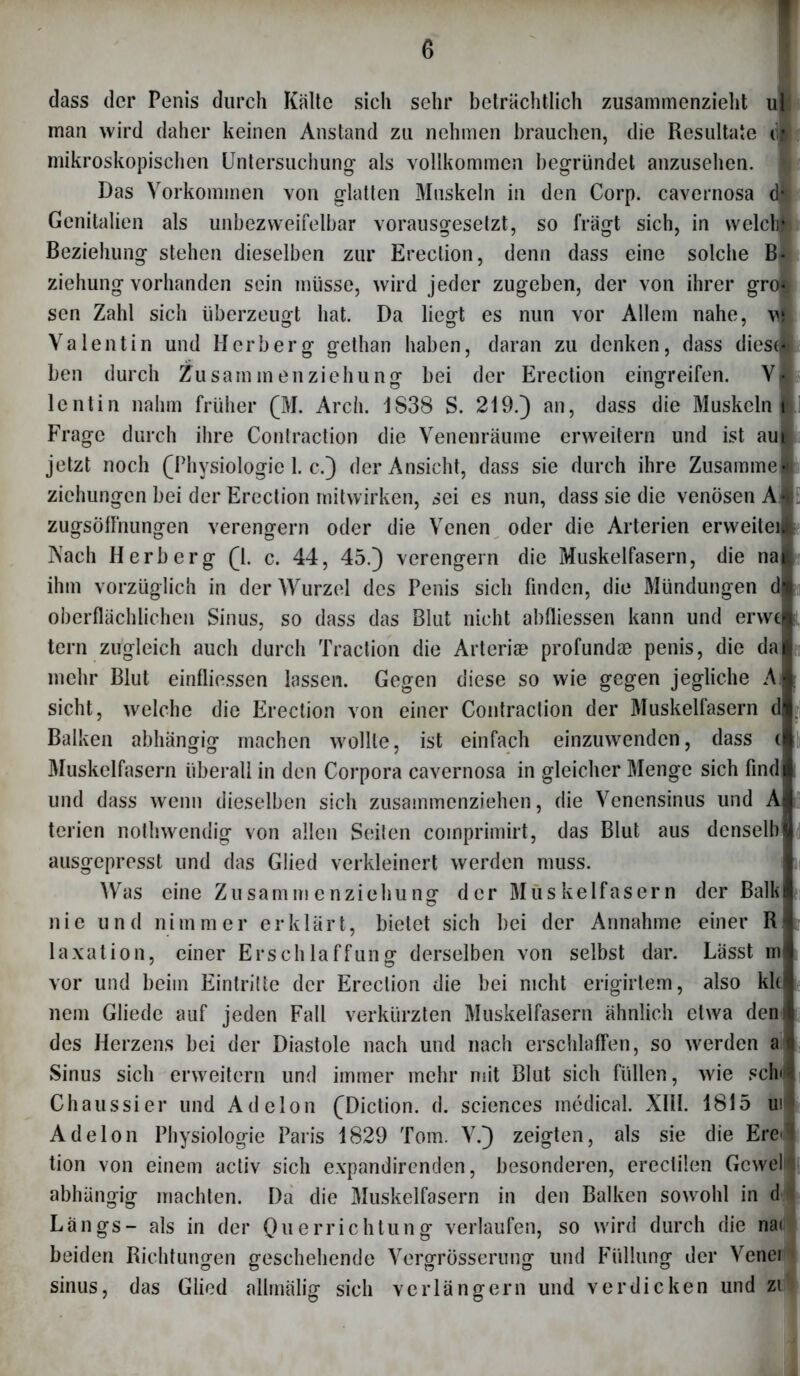 dass der Penis durch Kälte sich sehr beträchtlich zusammenzieht ul man wird daher keinen Anstand zu nehmen brauchen, die Resultate in mikroskopischen Untersuchung als vollkommen begründet anzusehen. Das Vorkommen von glatten Muskeln in den Corp. cavernosa d* Genitalien als unbezvveifelbar vorausgesetzt, so fragt sich, in weldhl Beziehung stehen dieselben zur Erection, denn dass eine solche B- Ziehung vorhanden sein müsse, wird jeder zugeben, der von ihrer grol sen Zahl sich überzeugt hat. Da liegt es nun vor Allem nahe, v| Valentin und Herb erg gethan haben, daran zu denken, dass dies« ben durch Zusammenziehung bei der Erection eingreifen. V| lcntin nahm früher (M. Arch. 1838 S. 219.) an, dass die Muskeln m\ Frage durch ihre Contraction die Venenräume erweitern und ist au| jetzt noch (Physiologie 1. c.) der Ansicht, dass sie durch ihre Zusammel Ziehungen bei der Erection rnitwirken, sei es nun, dass sie die venösen A $ zugsöffnungen verengern oder die Venen oder die Arterien erweitern Nach Herberg (1. c. 44, 45.) verengern die Muskelfasern, die nal ihm vorzüglich in der Wurzel des Penis sich finden, die Mündungen dl oberflächlichen Sinus, so dass das Blut nicht abfliessen kann und ervvtl tern zugleich auch durch Traction die Arteriae profundae penis, die daj mehr Blut einfliessen lassen. Gegen diese so wie gegen jegliche Ai sicht, welche die Erection von einer Contraction der Muskelfasern dl Balken abhängig machen wollte, ist einfach einzuwenden, dass d der Balk einer R Lässt m also kkl Muskelfasern überall in den Corpora cavernosa in gleicher Menge sich find und dass wenn dieselben sich zusammenziehen, die Venensinus und AI terien nothwendig von allen Seiten coinprimirt, das Blut aus denselbj ausgepresst und das Glied verkleinert werden muss. Was eine Zusammenziehung der Muskelfasern nie und nimmer erklärt, bietet sich bei der Annahme laxation, einer Erschlaffung derselben von selbst dar. vor und beim Eintritte der Erection die bei nicht erigirtem, nein Gliede auf jeden Fall verkürzten Muskelfasern ähnlich etwa den des Herzens bei der Diastole nach und nach erschlaffen, so werden a Sinus sich erweitern und immer mehr mit Blut sich füllen, wie sein Chaussier und Adelon (Diction. d. Sciences medical. XIII. 1815 ui Adelon Physiologie Paris 1829 Tom. V.) zeigten, als sie die Ere tion von einem activ sich expandirenden, besonderen, erectilen Gcwel- abhängig machten. Da die Muskelfasern in den Balken sowohl in d Längs- als in der Querrichtung verlaufen, so wird durch die na< beiden Richtungen geschehende Vergrösserung und Füllung der Vcnei sinus, das Glied allmälig sich verlängern und verdicken und zi