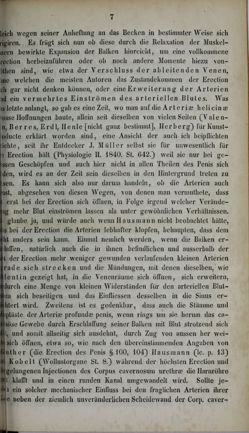 leich wegen seiner Anheftung an das Becken in bestimmter Weise sich rigiren. Es fragt sich nun ob diese durch die Relaxation der Muskel- isern bewirkte Expansion der Balken hinreicht, um eine vollkommene rection herbeizuführen oder ob noch andere Momente hiezu von- jthen sind, wie etwa der Verschluss der ab leiten den Venen, me welchen die meisten Autoren das Zustandekommen der Erection ch gar nicht denken können, oder eine Er Weiterung der Arterien ld ein vermehrtes Einströmen des arteriellen Blutes. Was is letzte anlangt, so gab es eine Zeit, wo man auf die Arteriae helicinae •osse Hoffnungen baute, allein seit dieselben von vielen Seiten (Valen- n, B er res, Er dl, Heule [nicht ganz bestimmt], Herb erg) für Kunst- oducte erklärt worden sind, eine Ansicht der auch ich beipllichten lichte, seit ihr Entdecker J. Müller selbst sie für unwesentlich für (3 Erection hält (Physiologie II. 1840. St. 642.) weil sie nur bei gc- ssen Geschöpfen und auch hier nicht in allen Thciien des Penis sich den, wird es an der Zeit sein dieselben in den Hintergrund treten zu Isen. Es kann sich also nur darum handeln, ob die Arterien auch last, abgesehen von diesen Wegen, von denen man vermuthete, dass I erst bei der Erection sich öffnen, in Folge irgend welcher Verände- jig mehr Blut einströmen lassen als unter gewöhnlichen Verhältnissen. I glaube ja, und würde auch wenn Hausmann nicht beobachtet hätte, |j:s bei der Erection die Arterien lebhafter klopfen, behaupten, dass dem jiht anders sein kann. Einmal nemlich werden, wenn die Balken er- llaffen, natürlich auch die in ihnen befindlichen und ausserhalb der |t der Erection mehr weniger gewunden verlaufenden kleinen Arterien Irade sich strecken und die Mündungen, mit denen dieselben,Wie llentin gezeigt hat, in die Venenräume sich öffnen, sich erweitern, ■durch eine Menge von kleinen Widerständen für den arteriellen Blut- Imi sich beseitigen und das Eintliessen desselben in die Sinus er- widert wird. Zweitens ist cs gedenkbar, dass auch die Stämme und niptäste der Arterise profunda? penis, wenn rings um sie herum das ca- löse Gewebe durch Erschlaffung seiner Balken mit Blut strotzend sich n, und somit allseitig sich ausdehnt, durch Zug von aussen her wei- W sich Öffnen, etwa so, wie nach den übereinstimmenden Angaben von Umtlier (die Erection des Penis § 100, 104) Hausmann (Ic. p. 13) u| Kob eit (Wolluslorgane St. 8.) während der höchsten Erection und ^gelungenen Injeclionen des Corpus cavernosum urethrae die Harnröhre fit klafft und in einen runden Kanal umgewandelt wird. Sollte je- fh ein solcher mechanischer Einfluss bei den fraglichen Arterien ihrer ^ e neben der ziemlich unveränderlichen Scheidewand der Corp. caver-