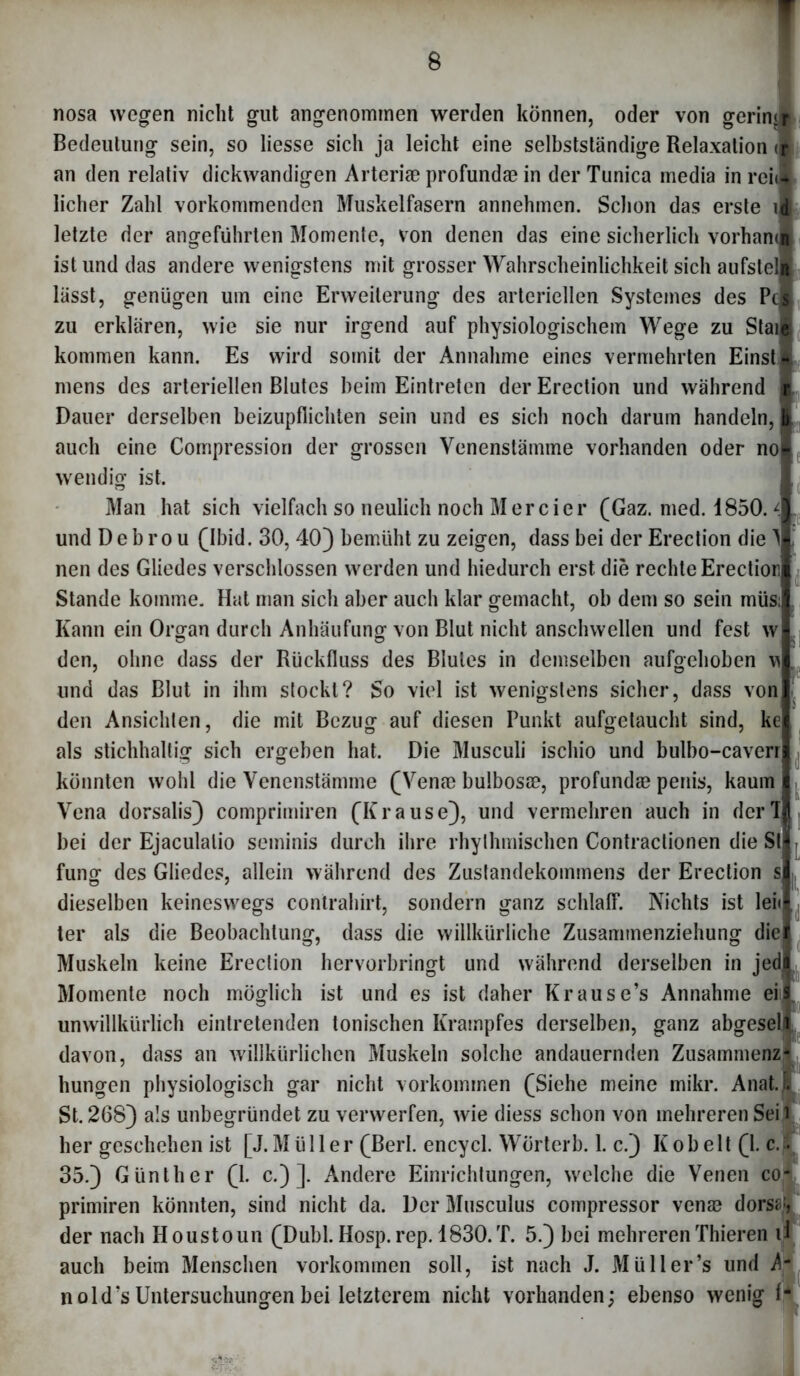 nosa wegen nicht gut angenommen werden können, oder von gering Bedeutung sein, so Hesse sich ja leicht eine selbstständige Relaxation « an den relativ dickwandigen Arterice profundae in der Tunica media in reu licher Zahl vorkommenden Muskelfasern annehmen. Schon das erste letzte der angeführten Momente, von denen das eine sicherlich vorhan ist und das andere wenigstens mit grosser Wahrscheinlichkeit sich aufstel lässt, genügen um eine Erweiterung des arteriellen Systemes des Pcl zu erklären, wie sie nur irgend auf physiologischem Wege zu Stanis kommen kann. Es wird somit der Annahme eines vermehrten Einst* mens des arteriellen Blutes beim Eintreten der Erection und während i Dauer derselben beizupflichten sein und es sich noch darum handeln,! auch eine Compression der grossen Venenstämme vorhanden oder nofl wendig ist. Man hat sich vielfach so neulich noch Mercier (Gaz. med. 1850. und D e b r o u (Ibid. 30, 40) bemüht zu zeigen, dass bei der Erection die nen des Gliedes verschlossen werden und hiedurch erst die rechte Erection Stande komme. Hat man sich aber auch klar gemacht, ob dem so sein müs Kann ein Organ durch Anhäufung von Blut nicht anschwellen und fest w den, ohne dass der Rückfluss des Blutes in demselben aufgehoben w\ und das Blut in ihm stockt? So viel ist wenigstens sicher, dass von den Ansichten, die mit Bezug auf diesen Punkt aufgetaucht sind, ke als stichhaltig sich ergeben hat. Die Musculi ischio und bulbo-caverr könnten wohl die Venenstämme (Ven© bulbos©, profundae penis, kaum Vena dorsalis) comprimiren (Krause), und vermehren auch in derTj bei der Ejaculalio seminis durch ihre rhythmischen Contractionen die St fung des Gliedes, allein während des Zustandekommens der Erection s dieselben keineswegs contrahirt, sondern ganz schlaff. Nichts ist lei« ter als die Beobachtung, dass die willkürliche Zusammenziehung die Muskeln keine Erection hervorbringt und während derselben in jed 0 9 *'l Momente noch möglich ist und es ist daher Krause’s Annahme eis unwillkürlich eintretenden tonischen Krampfes derselben, ganz abgesell davon, dass an willkürlichen Muskeln solche andauernden Zusammenz- hungen physiologisch gar nicht Vorkommen (Siehe meine mikr. Anat.Js St. 268) als unbegründet zu verwerfen, wie diess schon von mehreren Seil her geschehen ist [J. Müller (Berl. encycl. Wörterb. 1. c.) Kob eit (1. c. • 35.) Günther (1. c.) ]. Andere Einrichtungen, welche die Venen co- primiren könnten, sind nicht da. Der Musculus compressor ven© dors^, der nach Houstoun (Dubl. Hosp. rep. 1830.T. 5.) bei mehrerenThieren il auch beim Menschen Vorkommen soll, ist nach J. Müll er’s und b nold’s Untersuchungen bei letzterem nicht vorhanden; ebenso wenig 1-