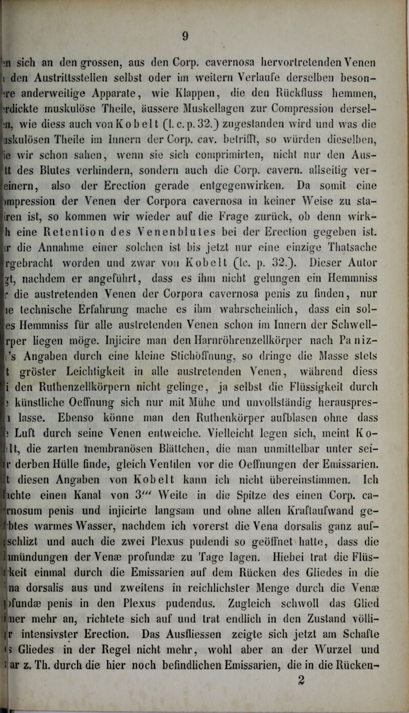 « m sich an den grossen, aus den Corp. cavernosa hervortrelenden Venen i den Austriltsstellen selbst oder im weitern Verlaufe derselben beson- ne anderweitige Apparate, wie Klappen, die den Rückfluss hemmen, !?rdickte muskulöse Theile, äussere Muskellagen zur Compression dersel- ;n, wie diess auch von K o b el t fl. c. p. 32.) zugestanden wird und was die uskulösen Theile im Innern der Corp. cav. betrifft, so würden dieselben, ie wir schon sahen, wenn sie sich comprimirten, nicht nur den Aus- tt des Blutes verhindern, sondern auch die Corp. cavern. allseitig ver- 'einern, also der Ercction gerade entgegenwirken. Da somit eine bmpression der Venen der Corpora cavernosa in keiner Weise zu sta- iren ist, so kommen wir wieder auf die Frage zurück, ob denn wirk- h eine Retention des Venenblutes bei der Erection gegeben ist. ir die Annahme einer solchen ist bis jetzt nur eine einzige Thatsache Irgebracht worden und zwar von Kobelt 0c. p. 32.). Dieser Autor y[, nachdem er angeführt, dass es ihm nicht gelungen ein Hemmniss r die austretenden Venen der Corpora cavernosa penis zu finden, nur ie technische Erfahrung mache es ihm wahrscheinlich, dass ein sol- es Hemmniss für alle austretenden Venen schon im Innern der Schwell- Irper liegen möge. Injicire man den Harnröhrenzellkörper nach Paniz- Ii’s Angaben durch eine kleine Stichöffnung, so dringe die Masse stets t gröster Leichtigkeit in alle austretenden Venen, während diess li den Ruthenzellkörpern nicht gelinge, ja selbst die Flüssigkeit durch I) künstliche Oeffnung sich nur mit Mühe und unvollständig herauspres- i lasse. Ebenso könne man den Ruthenkörper aufblasen ohne dass I) Luft durch seine Venen entweiche. Vielleicht legen sich, meint Ko- lt, die zarten membranösen Blättchen, die man unmittelbar unter sei- Br derben Hülle finde, gleich Ventilen vor die Öeffnungen der Emissarien. It diesen Angaben von Kob eit kann ich nicht übereinstimmen. Ich lichte einen Kanal von 3' Weite in die Spitze des einen Corp. ca- Imosum penis und injicirle langsam und ohne allen Kraftaufwand ge- erbtes warmes Wasser, nachdem ich vorerst die Vena dorsalis ganz auf- Ifschlizt und auch die zwei Plexus pudendi so geöffnet hatte, dass die limündungen derVen® profund® zu Tage lagen. Hiebei trat die Flüs- Wkeit einmal durch die Emissarien auf dem Rücken des Gliedes in die na dorsalis aus und zweitens in reichlichster Menge durch die Ven® f|j)fund® penis in den Plexus pudendus. Zugleich schwoll das Glied Irner mehr an, richtete sich auf und trat endlich in den Zustand völli- jr intensivster Erection. Das Ausfliessen zeigte sich jetzt am Schafte h[3 Gliedes in der Regel nicht mehr, wohl aber an der Wurzel und • ar z. Th. durch die hier noch befindlichen Emissarien, die in die Rücken- 2
