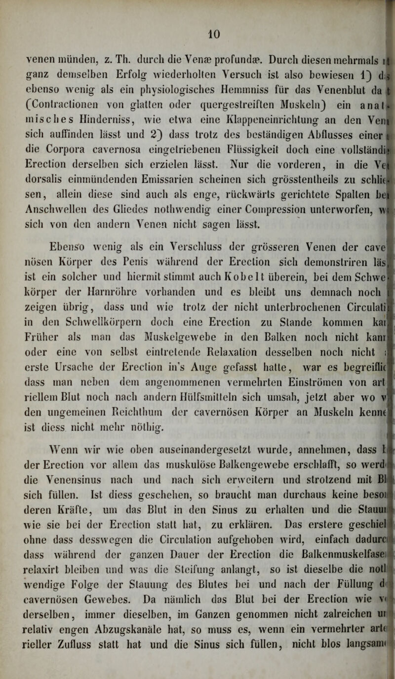 venen münden, z. Th. durch die Vense profundae. Durch diesen mehrmals i|i ganz demselben Erfolg wiederholten Versuch ist also bewiesen 1) d;* ebenso wenig als ein physiologisches Hemmniss für das Venenblut da t (Contractionen von glatten oder quergestreiften Muskeln) ein anat* misch es Hinderniss, wie etwa eine Klappeneinrichtung an den Veni sich aufrinden lässt und 2) dass trotz des beständigen Abflusses einer t die Corpora cavernosa eingclriebenen Flüssigkeit doch eine vollständig Erection derselben sich erzielen lässt. Nur die vorderen, in die Vel dorsalis einmündenden Emissarien scheinen sich grösstenlheils zu schliel sen, allein diese sind auch als enge, rückwärts gerichtete Spalten bei Anschwellen des Gliedes nothwendig einer Compression unterworfen, wi sich von den andern Venen nicht sagen lässt. Ebenso wenig als ein Verschluss der grösseren Venen der cavef nöscn Körper des Penis während der Erection sich demonstriren läsl ist ein solcher und hiermit stimmt auch Kobe 1t überein, bei dem Schwel körper der Harnröhre vorhanden und es bleibt uns demnach noch I zeigen übrig, dass und wie trotz der nicht unterbrochenen Circulatii in den Schwellkörpern doch eine Erection zu Stande kommen kar| Früher als inan das Muskelgewebe in den Balken noch nicht kanri oder eine von selbst eintretende Relaxation desselben noch nicht :i erste Ursache der Erection in’s Auge gefasst hatte, war es begreiflief dass man neben dem angenommenen vermehrten Einströrnen von artl liellem Blut noch nach andern Hülfsmitteln sich umsah, jetzt aber wo v i den ungemeinen Reichthum der cavernösen Körper an Muskeln kenntf ist diess nicht mehr nöthig. Wenn wir wie oben auseinandergesetzl wurde, annehmen, dass Ff der Erection vor allem das muskulöse Balkengewebe erschlafft, so werd s die Venensinus nach und nach sich erweitern und strotzend mit Bl ; sich füllen. Ist diess geschehen, so braucht man durchaus keine besoi4 deren Kräfte, um das Blut in den Sinus zu erhalten und die Stauuri wie sie bei der Erection statt hat, zu erklären. Das erstere geschiel 1 ohne dass desswegen die Circulation aufgehoben wird, einfach daduro dass während der ganzen Dauer der Erection die Balkenmuskelfasei relaxirt bleiben und was die Steifung anlangt, so ist dieselbe die notl wendige Folge der Stauung des Blutes bei und nach der Füllung d j cavernösen Gewebes. Da nämlich das Blut bei der Erection wie v< derselben, immer dieselben, im Ganzen genommen nicht zalreichen ur relativ engen Abzugskanäle hat, so muss es, wenn ein vermehrter arte rieller Zufluss statt hat und die Sinus sich füllen, nicht blos langsam«