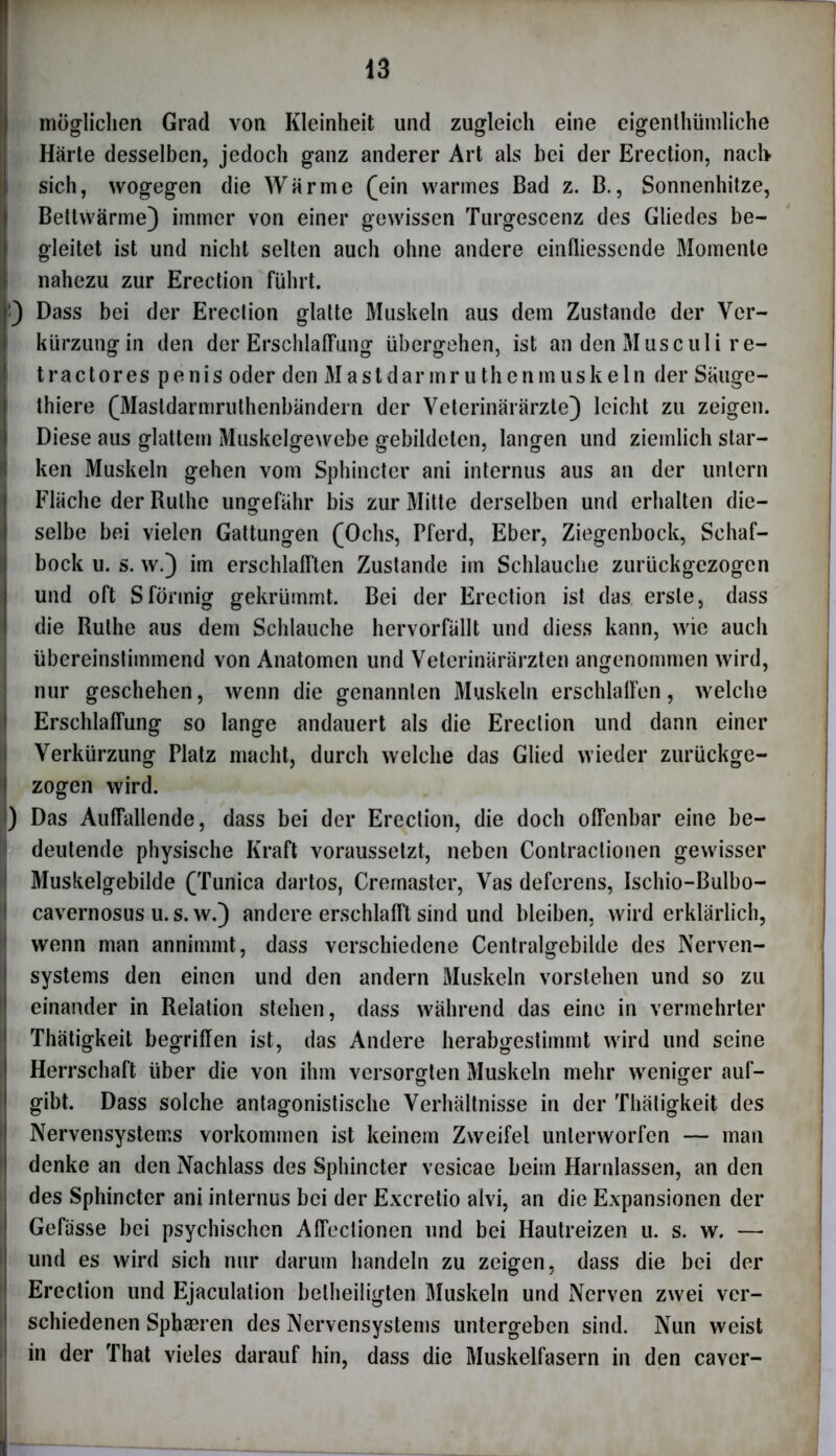 möglichen Grad von Kleinheit und zugleich eine eigentümliche Härte desselben, jedoch ganz anderer Art als bei der Erection, nach« sich, wogegen die Wärme (ein warmes Bad z. B., Sonnenhitze, Bettwärme) immer von einer gewissen Turgescenz des Gliedes be- gleitet ist und nicht selten auch ohne andere einfliessende Momente nahezu zur Erection führt. :) Dass bei der Erection glatte Muskeln aus dem Zustande der Ver- kürzung in den der Erschlaffung übergehen, ist an den Muse ul i re- tractores penis oder den Mastdarmruthenmuskeln der Säuge- tiere (Masldarmruthenbändern der Veterinärärzte) leicht zu zeigen. Diese aus glattem Muskelgewebe gebildeten, langen und ziemlich star- ken Muskeln gehen vom Sphincter ani internus aus an der untern Fläche der Ruthe ungefähr bis zur Mitte derselben und erhalten die- selbe bei vielen Gattungen (Ochs, Pferd, Eber, Ziegenbock, Schaf- bock u. s. w.) im erschlafften Zustande im Schlauche zurückgezogen und oft Sförmig gekrümmt. Bei der Erection ist das erste, dass die Ruthe aus dem Schlauche hervorfällt und diess kann, wie auch übereinstimmend von Anatomen und Veterinärärzten angenommen wird, nur geschehen, wenn die genannten Muskeln erschlaffen, welche Erschlaffung so lange andauert als die Erection und dann einer Verkürzung Platz macht, durch welche das Glied wieder zurückge- ! zogen wird. ) Das Auffallende, dass bei der Erection, die doch offenbar eine be- deutende physische Kraft voraussetzt, neben Contraclionen gewisser Muskelgebilde (Tunica dartos, Crernaster, Vas deferens, Ischio-Bulbo- cavernosus u.s. w.) andere erschlafft sind und bleiben, wird erklärlich, wenn man annimmt, dass verschiedene Centralgebilde des Nerven- systems den einen und den andern Muskeln vorstehen und so zu einander in Relation stehen, dass während das eine in vermehrter Thätigkeit begriffen ist, das Andere herabgestimmt wird und seine Herrschaft über die von ihm versorgten Muskeln mehr weniger auf- I gibt. Dass solche antagonistische Verhältnisse in der Thätigkeit des Nervensystems Vorkommen ist keinem Zweifel unterworfen — man 1 denke an den Nachlass des Sphincter vesicae beim Harnlassen, an den des Sphincter ani internus bei der Excretio alvi, an die Expansionen der Gefässe bei psychischen Affeclionen und bei Hautreizen u. s. w. — und es wird sich nur darum handeln zu zeigen, dass die bei der Erection und Ejaculation betheiligten Muskeln und Nerven zwei ver- 1 schiedenen Sphaeren des Nervensystems untergeben sind. Nun weist in der That vieles darauf hin, dass die Muskelfasern in den caver-