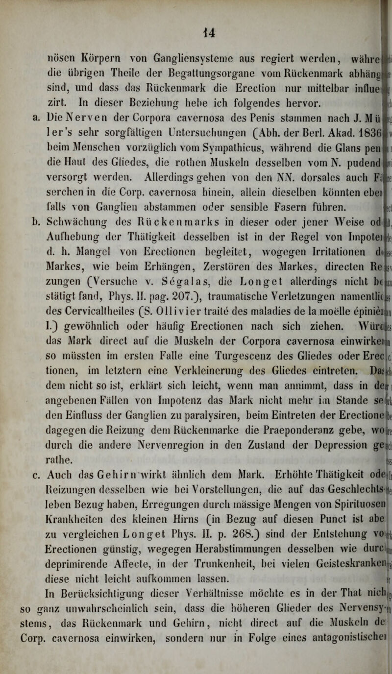 nösen Körpern von Gangliensysteme aus regiert werden, währe die übrigen Theile der Begattungsorgane vom Rückenmark abhäno sind, und dass das Rückenmark die Erection nur mittelbar influe zirt. In dieser Beziehung hebe ich folgendes hervor. a. Die Nerven der Corpora cavernosa des Penis stammen nach J. Mü ler’s sehr sorgfältigen Untersuchungen (Abh. der Berl. Akad. 1836 beim Menschen vorzüglich vom Sympathicus, während die Glans pen die Haut des Gliedes, die rothen Muskeln desselben vom N. pudend % versorgt werden. Allerdings gehen von den NN. dorsales auch Fi rei serchen in die Corp. cavernosa hinein, allein dieselben könnten ebei falls von Ganglien abstammen oder sensible Fasern führen. tcl b. Schwächung des Rückenmarks in dieser oder jener Weise od I, Aufhebung der Thätigkeit desselben ist in der Regel von Impotei k\ d. h. Mangel von Erectionen begleitet, wogegen Irritationen d< >$e Markes, wie beim Erhängen, Zerstören des Markes, directen Re sv Zungen (Versuche v. Segalas, die Longet allerdings nicht bt izu stätigt fand, Phys. II. pag. 207.), traumatische Verletzungen namentlich des Cervicaltheiles (S. Olli vier traite des maladies de la moelle epinieiL I.) gewöhnlich oder häufig Erectionen nach sich ziehen. Würdjes das Mark direct auf die Muskeln der Corpora cavernosa einwirkeim so müssten im ersten Falle eine Turgescenz des Gliedes oder Erec c. tionen, im letztem eine Verkleinerung des Gliedes eintreten. Das.chi dem nicht so ist, erklärt sich leicht, wenn man annimmt, dass in deir ] angebenen Fällen von Impotenz das Mark nicht mehr im Stande seift den Einfluss der Ganglien zu paralysiren, beim Eintreten der Erectionefte dagegen die Reizung dem Rückenmarke die Praeponderanz gebe, wo fee durch die andere Nervenregion in den Zustand der Depression geil rathe. L c. Auch das Gehirn wirkt ähnlich dem Mark. Erhöhte Thätigkeit ode?[r Reizungen desselben wie bei Vorstellungen, die auf das Geschlechts hi leben Bezug haben, Erregungen durch inässige Mengen von Spirituosen Krankheiten des kleinen Hirns (in Bezug auf diesen Punct ist abe zu vergleichen Longet Phys. II. p. 268.) sind der Entstehung voi^ Erectionen günstig, wegegen Herabstimmungen desselben wie durcl^j, deprimirende AfTecte, in der Trunkenheit, bei vielen Geisteskranken^ diese nicht leicht aufkominen lassen. (r In Berücksichtigung dieser Verhältnisse möchte es in der That nick ( so ganz unwahrscheinlich sein, dass die höheren Glieder des Nervensy-^ stems, das Rückenmark und Gehirn, nicht direct auf die Muskeln de Corp. cavernosa einwirken, sondern nur in Folge eines antagonistische!