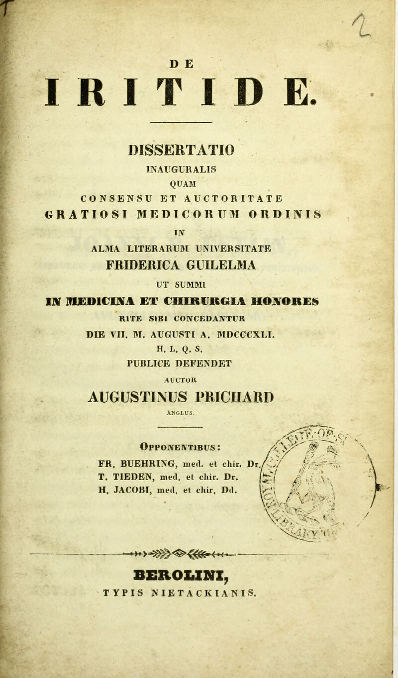 D E I R I T I D E. CONSENSU ET AUCTORITATE GRATIOSI MEDICORUM ORDINIS IN ALMA LITERARUM UNIVERSITATE IN MEDICINA ET CHIRURGIA HONORES RITE SIBI CONCEDANTUR DIE VII. M. AUGUSTI A. MDCCCXLI. H. L. Q. S. PUBLICE DEFENDET DISSERTATIO 1NAUGURALIS QUAM FRIDEItICA GUILELMA UT SUMMI AUCTOR AUGUSTINUS PRICHARD FR. BUEHRING, med. et cliir. Dr T. TIEDEN, med. et cliir. Dr. H. JACOBI, med, et chir, Dd. Oppone ivtibus: ,v BEROZ.ZNZ, TYPIS NIET ACKIANIS.