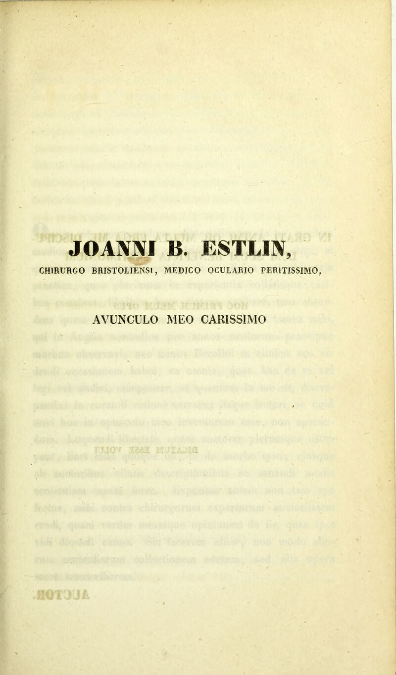 JOANNI B. ESTLIN, CHIRURGO BRISTOLJENS1, MEDICO OCULARIO PER1TISSIMO, AVUNCULO MEO CARISSIMO