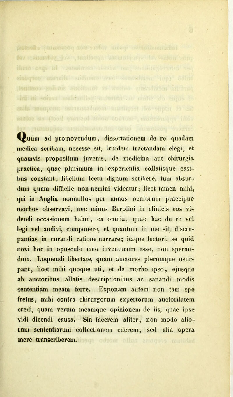 Quum ad promovendum, dissertationem de re quadam medica scribam, necesse sit, Iritidem tractandam elegi, et quamvis propositum juvenis, de medicina aut chirurgia practica, quae plurimum in experientia collatisque casi- bus constant, libellum lectu dignum scribere, tum absur- dum quam difficile non nemini videatur; licet tamen mihi, qui in Anglia nonnullos per annos oculorum praecipue morbos observavi, nec minus Berolini in clinicis eos vi- dendi occasionem habui, ea omnia, quae hac de re vel legi vel audivi, componere, et quantum in me sit, discre- pantias in curandi ratione narrare; itaque lectori, se quid novi hoc in opusculo meo inventurum esse, non speran- dum. Loquendi libertate, quam auctores plerumque usur- pant, licet mihi quoque uti, et de morbo ipso, ejusque ab auctoribus allatis descriptionibus ac sanandi modis sententiam meam ferre. Exponam autem non tam spe fretus, mihi contra chirurgorum expertorum auctoritatem credi, quam verum meamque opinionem de iis, quae ipse vidi dicendi causa. Sin facerem aliter, non modo alio- rum sententiarum collectionem ederem, sed alia opera mere transcriberem.