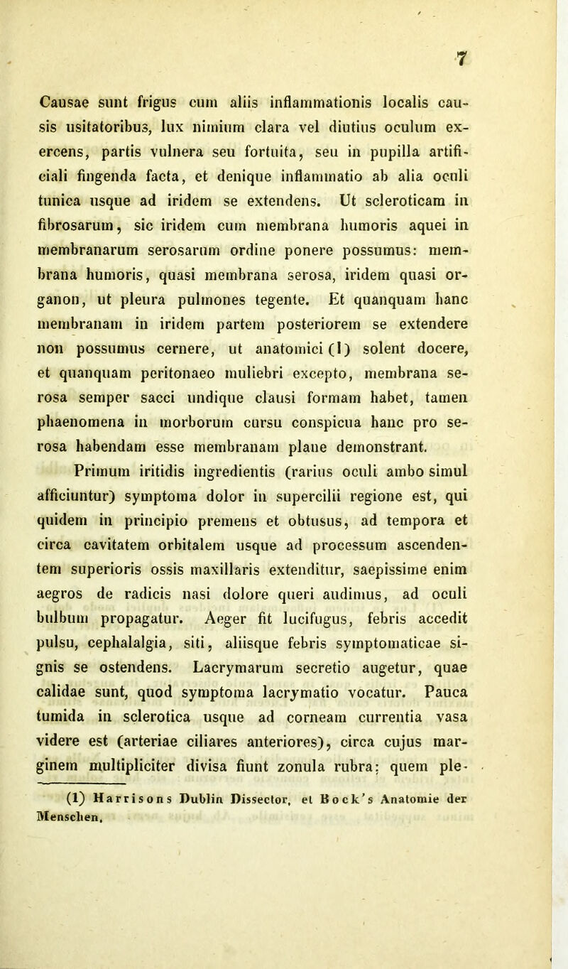 Causae sunt frigus cum aliis inflammationis localis cau- sis usitatoribus, lux nimium clara vel diutius oculum ex- ercens, partis vulnera seu fortuita, seu in pupilla artifi- ciali fingenda facta, et denique inflammatio ab alia oculi tunica usque ad iridem se extendens. Ut scleroticam in fibrosarum, sic iridem cum membrana humoris aquei in membranarum serosarum ordine ponere possumus: mem- brana humoris, quasi membrana serosa, iridem quasi or- ganon, ut pleura pulmones tegente. Et quanquam hanc membranam in iridem partem posteriorem se extendere non possumus cernere, ut anatomici (I) solent docere, et quanquam peritonaeo muliebri excepto, membrana se- rosa semper sacci undique clausi formam habet, tamen phaenomena in morborum cursu conspicua hanc pro se- rosa habendam esse membranam plane demonstrant. Primum iritidis ingredientis (rarius oculi ambo simul afficiuntur) symptoma dolor in supercilii regione est, qui quidem in principio premens et obtusus, ad tempora et circa cavitatem orbitalem usque ad processum ascenden- tem superioris ossis maxillaris extenditur, saepissime enim aegros de radicis nasi dolore queri audimus, ad oculi bulbum propagatur. Aeger fit lucifugus, febris accedit pulsu, cephalalgia, siti, aliisque febris symptomaticae si- gnis se ostendens. Lacrymarum secretio augetur, quae calidae sunt, quod symptoma lacrymatio vocatur. Pauca tumida in sclerotica usque ad corneam currentia vasa videre est (arteriae ciliares anteriores), circa cujus mar- ginem multipliciter divisa fiunt zonula rubra; quem ple- (1) Harrisons Dublin Dissector, el Bock’s Anatomie der Mensclien,