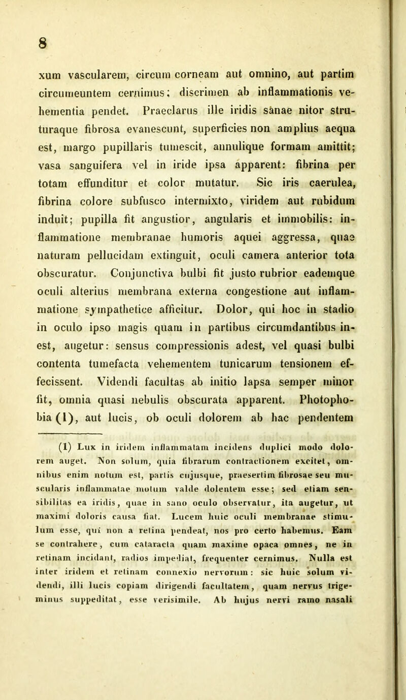 xum vascularem, circum corneam aut omnino, aut partim circumeuntem cernimus; discrimen ab inflammationis ve- hementia pendet. Praeclarus ille iridis sanae nitor stru- turaque fibrosa evanescunt, superficies non amplius aequa est, margo pupillaris tumescit, annulique formam amittit; vasa sanguifera vel in iride ipsa apparent: fibrina per totam effunditur et color mutatur. Sic iris caerulea, fibrina colore subfusco intermixto, viridem aut rubidum induit; pupilla fit angustior, angularis et immobilis: in- flammatione membranae humoris aquei aggressa, quae naturam pellucidam extinguit, oculi camera anterior tota obscuratur. Conjunctiva bulbi fit justo rubrior eademque oculi alterius membrana externa congestione aut inflam- matione sympathetice afficitur. Dolor, qui hoc in stadio in oculo ipso magis quam in partibus circumdantibus in- est, augetur: sensus compressionis adest, vel quasi bulbi contenta tumefacta vehementem tunicarum tensionem ef- fecissent. Videndi facultas ab initio lapsa semper minor fit, omnia quasi nebulis obscurata apparent. Photopho- bia(l), aut lucis, ob oculi dolorem ab hac pendentem (1) Lux in iridum inflammatam incidens duplici modo dolo- rem auget. Non solum, quia fibrarum contractionem excitet, om- nibus enim notum est, partis cujusque, praesertim fibrosae seu mu- scularis inflammatae motum valde dolentem esse; sed etiam sen- sibilitas ea iridis, quae in sano oculo observatur, ita augetur, ut maximi doloris causa fiat. Lucem huic oculi membranae stimu- lum esse, qui non a retina pendeat, nos pro certo habemus. Eam se contrahere, cum cataracta quam maxime opaca omnes, ne in retinam incidant, radios impediat, frequenter cernimus. Nulla est inter iridein et retinam connexio nervorum: sic huic solum vi- dendi, illi lucis copiam dirigendi facultatem, quam nervus trige- minus suppeditat, esse verisimile. Ab hujus nervi ramo nasali