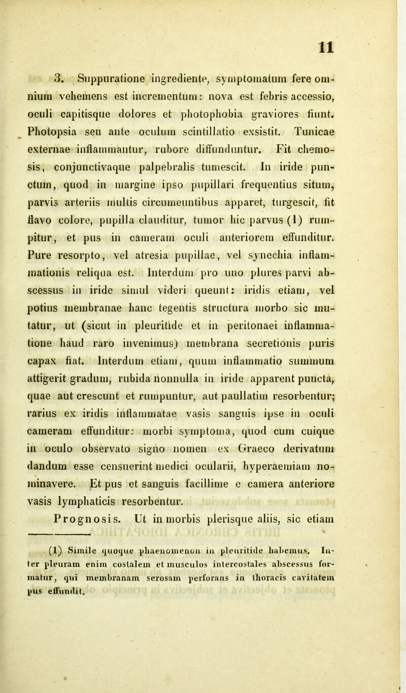 3. Suppuratione ingrediente, symptomatum fere om- nium vehemens est incrementum: nova est febris accessio, oculi capitisque dolores et photophobia graviores fiunt. Photopsia seu ante oculum scintillatio exsistit. Tunicae externae inflammantur, rubore diffunduntur. Fit chemo- sis, conjunctivaque palpebralis tumescit. In iride pun- ctum, quod in margine ipso pupillari frequentius situm, parvis arteriis multis circumeuntibus apparet, turgescit, fit flavo colore, pupilla clauditur, tumor hic parvus (1) rum- pitur, et pus in cameram oculi anteriorem effunditur. Pure resorpto, vel atresia pupillae, vel synechia inflam- mationis reliqua est. Interdum pro uno plures parvi ab- scessus in iride simul videri queunt: iridis etiam, vel potius membranae hanc tegentis structura morbo sic mu- tatur, ut (sicut in pleurilide et in peritonaei inflamma- tione haud raro invenimus) membrana secretionis puris capax fiat. Interdum etiam, quum inflammatio summum attigerit gradum, rubida nonnulla in iride apparent puncta, quae aut crescunt et rumpuntur, aut paullatiin resorbentur; rarius ex iridis inflammatae vasis sanguis ipse in oculi cameram effunditur: morbi symptoma, quod cum cuique in oculo observato signo nomen ex Graeco derivatum dandum esse censuerint medici ocularii, hyperaemiam no- minavere. Et pus et sanguis facillime e camera anteriore vasis lymphaticis resorbentur. Prognosis. Ut in morbis plerisque aliis, sic etiam (1) Simile quoque phaenomenon iu pleurilide habemus, lu- ter pleuram enim costalem et musculos intercostales abscessus for- matur, qui membranam serosam perforans in thoracis cavitatem pus effundit.