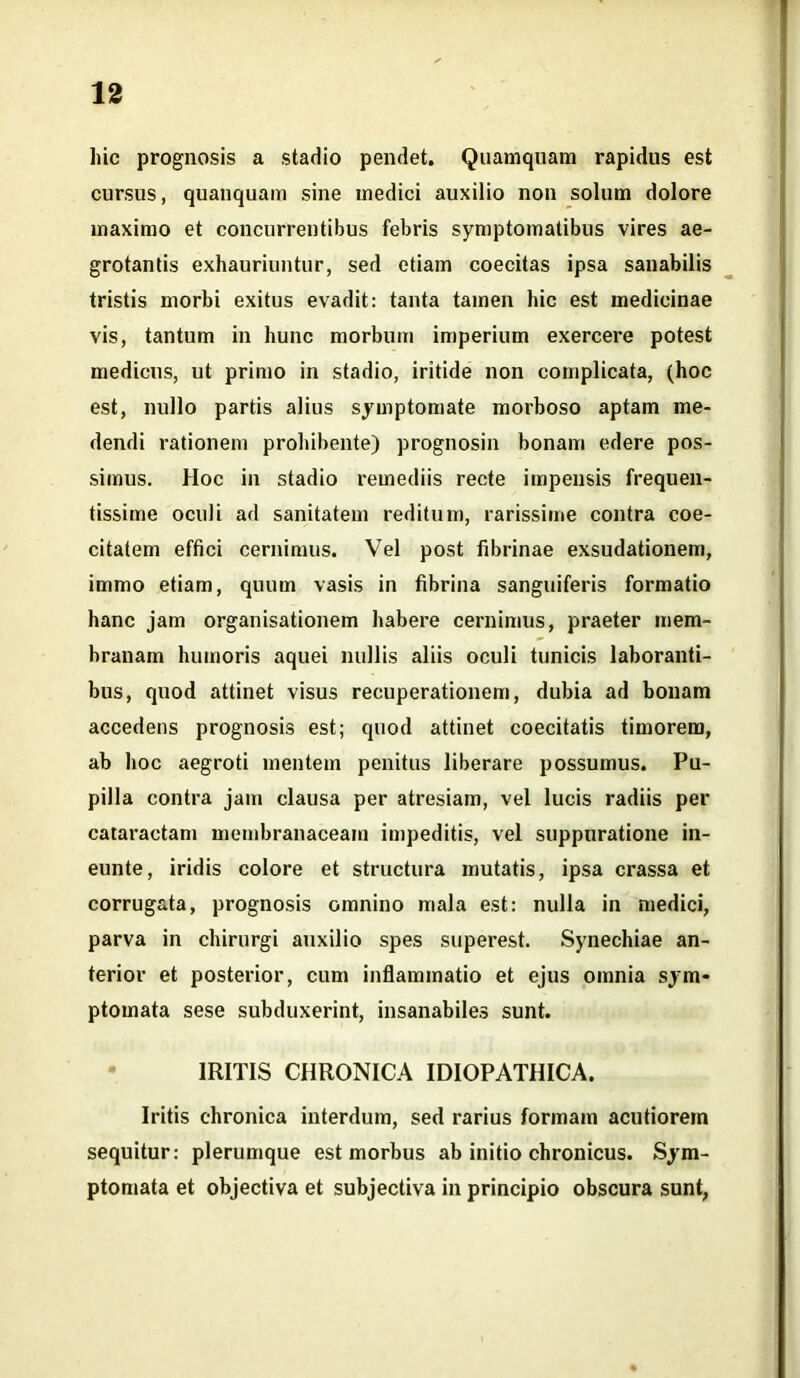 hic prognosis a stadio pendet. Quamquam rapidus est cursus, quanquam sine medici auxilio non solum dolore maximo et concurrentibus febris symptomatibus vires ae- grotantis exhauriuntur, sed etiam coecitas ipsa sanabilis tristis morbi exitus evadit: tanta tamen hic est medicinae vis, tantum in hunc morbum imperium exercere potest medicus, ut primo in stadio, iritide non complicata, (hoc est, nullo partis alius symptomate morboso aptam me- dendi rationem prohibente) prognosin bonam edere pos- simus. Hoc in stadio remediis recte impensis frequen- tissime oculi ad sanitatem reditum, rarissime contra coe- citatem effici cernimus. Vel post fibrinae exsudationem, immo etiam, quum vasis in fibrina sanguiferis formatio hanc jam organisationem habere cernimus, praeter mem- branam humoris aquei nullis aliis oculi tunicis laboranti- bus, quod attinet visus recuperationem, dubia ad bonam accedens prognosis est; quod attinet coecitatis timorem, ab hoc aegroti mentem penitus liberare possumus. Pu- pilla contra jam clausa per atresiam, vel lucis radiis per cataractam membranaceam impeditis, vel suppuratione in- eunte, iridis colore et structura mutatis, ipsa crassa et corrugata, prognosis omnino mala est: nulla in medici, parva in chirurgi auxilio spes superest. Synechiae an- terior et posterior, cum inflammatio et ejus omnia sym- ptomata sese subduxerint, insanabiles sunt. 1RITIS CHRONICA IDIOPATHICA. Iritis chronica interdum, sed rarius formam acutiorem sequitur: plerumque est morbus ab initio chronicus. Sym- ptomata et objectiva et subjectiva in principio obscura sunt,