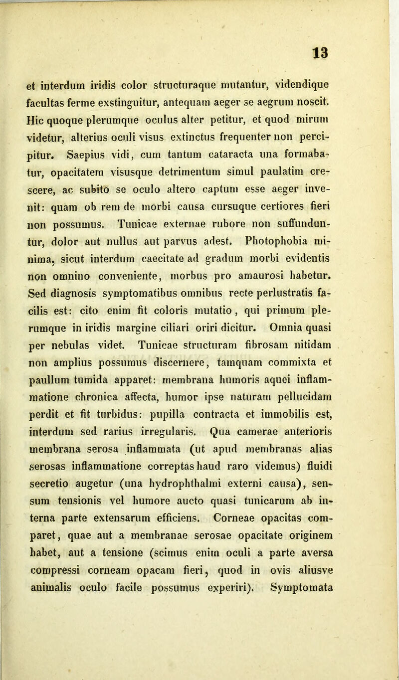 et interdum iridis color structuraque mutantur, videndique facultas ferme exstinguitur, antequam aeger se aegrum noscit. Hic quoque plerumque oculus alter petitur, et quod mirum videtur, alterius oculi visus extinctus frequenter non perci- pitur. Saepius vidi, cum tantum cataracta una formaba- tur, opacitatem visusque detrimentum simul paulatim cre- scere, ac subito se oculo altero captum esse aeger inve- nit: quam ob rem de morbi causa cursuque certiores fieri non possumus. Tunicae externae rubore non suffundun- tur, dolor aut nullus aut parvus adest. Photophobia mi- nima, sicut interdum caecitate ad gradum morbi evidentis non omnino conveniente, morbus pro amaurosi habetur. Sed diagnosis symptomatibus omnibus recte perlustratis fa- cilis est: cito enim fit coloris mutatio, qui primum ple- rumque in iridis margine ciliari oriri dicitur. Omnia quasi per nebulas videt. Tunicae structuram fibrosam nitidam non amplius possumus discernere, tamquam commixta et paullum tumida apparet: membrana humoris aquei inflam- matione chronica affecta, humor ipse naturam pellucidam perdit et fit turbidus: pupilla contracta et immobilis est, interdum sed rarius irregularis. Qua camerae anterioris membrana serosa inflammata (ut apud membranas alias serosas inflammatione correptas haud raro videmus) fluidi secretio augetur (una hydrophthalmi externi causa), sen- sum tensionis vel humore aucto quasi tunicarum ab in- terna parte extensarum efficiens. Corneae opacitas com- paret, quae aut a membranae serosae opacitate originem habet, aut a tensione (scimus enim oculi a parte aversa compressi corneam opacam fieri, quod in ovis aliusve animalis oculo facile possumus experiri). Symptomata