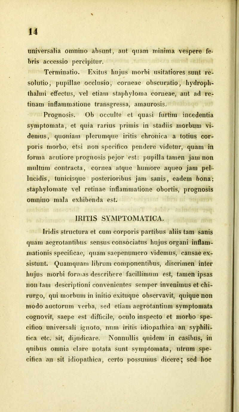 universalia omnino absunt, aut quam minima vespere fe- bris accessio percipitur. Terminatio. Exitus hujus morbi usitatiores sunt re- solutio, pupillae occlusio, corneae obscuratio, hydroph- thalmi effectus, vel etiam staphyloma corneae, aut ad re- tinam inflammatione transgressa, amaurosis. Prognosis. Ob occulte et quasi furtim incedentia symptomata, et quia rarius primis in stadiis morbum vi- demus, quoniam plerumque iritis chronica a totius cor- poris morbo, etsi non specifico pendere videtur, quam in forma acutiore prognosis pejor est: pupilla tamen jam non multum contracta, cornea atque humore aqueo jam pel- lucidis, tunicisque posterioribus jam sanis, eadem bona; staphvlomate vel retinae inflammatione obortis, prognosis omnino mala exhibenda est. IRITIS SYMPTOMATICA. Iridis structura et cum corporis partibus aliis tam sanis quam aegrotantibus sensus consociatus hujus organi inflam- mationis specificae, quam saepenumero videmus, causae ex- sistunt. Quamquam librum componentibus, discrimen inter hujus morbi formas describere facillimum est, tamen ipsas non tam descriptioni convenientes semper invenimus et chi- rurgo, qui morbum in initio exituque observavit, quique non modo auctorum verba, sed etiam aegrotantium symptomata cognovit, saepe est difficile, oculo inspecto et morbo spe- cifico universali ignoto, num iritis idiopathica an syphili- tica etc. sit, dijudicare. Nonnullis quidem in casibus, in quibus omnia clare notata sunt symptomata, utrum spe- cifica an sit idiopathica, certo possumus dicere; sed hoc