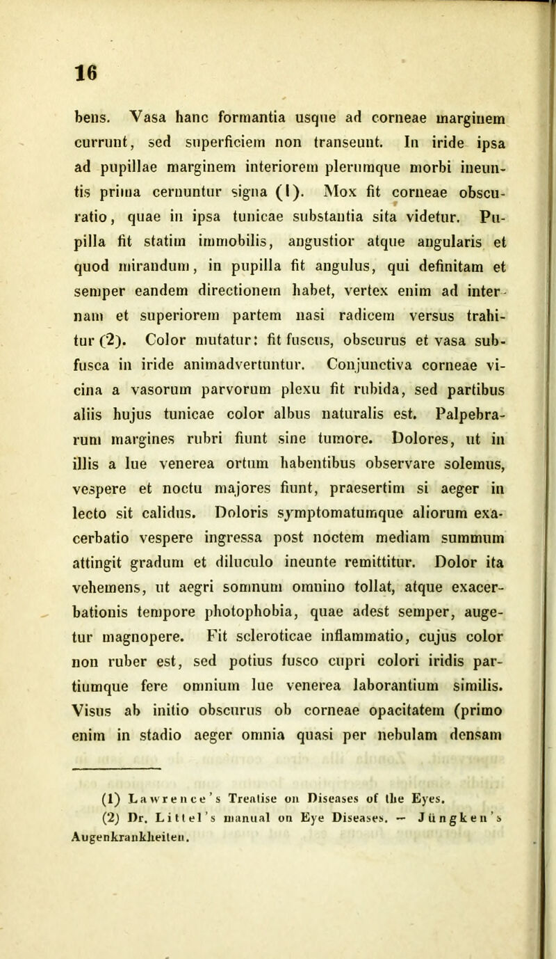 bens. Vasa hanc formantia usqne ad corneae marginem currunt, sed superficiem non transeunt. In iride ipsa ad pupillae marginem interiorem plerumque morbi ineun- tis prima cernuntur signa (I). Mox fit corneae obscu- ratio , quae iu ipsa tunicae substantia sita videtur. Pu- pilla fit statim immobilis, angustior atque angularis et quod mirandum, in pupilla fit angulus, qui definitam et semper eandem directionem habet, vertex enim ad inter nam et superiorem partem nasi radicem versus trahi- tur (2). Color mutatur: fit fuscus, obscurus et vasa sub- fusca in iride animadvertuntur. Conjunctiva corneae vi- cina a vasorum parvorum plexu fit rubida, sed partibus aliis hujus tunicae color albus naturalis est. Palpebra- rum margines rubri fiunt sine tumore. Dolores, ut in illis a lue venerea ortum habentibus observare solemus, vespere et noctu majores fiunt, praesertim si aeger in lecto sit calidus. Doloris symptomatumque aliorum exa- cerbatio vespere ingressa post noctem mediam summum attingit gradum et diluculo ineunte remittitur. Dolor ita vehemens, ut aegri somnum omnino tollat, atque exacer- bationis tempore photophobia, quae adest semper, auge- tur magnopere. Fit scleroticae inflammatio, cujus color non ruber est, sed potius fusco cupri colori iridis par- tiumque fere omnium lue venerea laborantium similis. Visus ab initio obscurus ob corneae opacitatem (primo enim in stadio aeger omnia quasi per nebulam densam (1) Lawrence’s Trealise on Diseases of the Eyes. (2) Dr. Littel’s inaruial oti Eye Diseases. — Jiingken’s Augenkrankheiteii.