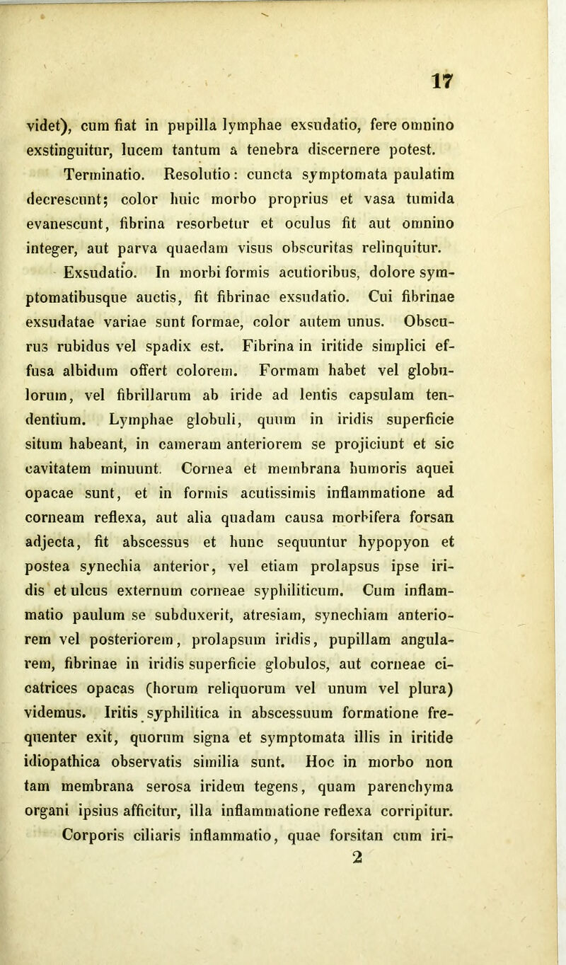 videt), cum fiat in pupilla lymphae exsudatio, fere omnino exstinguitur, lucem tantum a tenebra discernere potest. Terminatio. Resolutio: cuncta symptomata paulatim decrescunt; color huic morbo proprius et vasa tumida evanescunt, fibrina resorbetur et oculus fit aut omnino integer, aut parva quaedam visus obscuritas relinquitur. Exsudatio. In morbi formis acutioribus, dolore sym- ptomatibusque auctis, fit fibrinae exsudatio. Cui fibrinae exsudatae variae sunt formae, color autem unus. Obscu- rus rubidus vel spadix est. Fibrina in iritide simplici ef- fusa albidum offert colorem. Formam habet vel globu- lorum, vel fibrillarum ab iride ad lentis capsulam ten- dentium. Lymphae globuli, quum in iridis superficie situm habeant, in cameram anteriorem se projiciunt et sic cavitatem minuunt. Cornea et membrana humoris aquei opacae sunt, et in formis acutissimis inflammatione ad corneam reflexa, aut alia quadam causa morbifera forsan adjecta, fit abscessus et hunc sequuntur hypopyon et postea synechia anterior, vel etiam prolapsus ipse iri- dis et ulcus externum corneae syphiliticum. Cum inflam- matio paulum se subduxerit, atresiam, synechiam anterio- rem vel posteriorem, prolapsum iridis, pupillam angula- rem, fibrinae in iridis superficie globulos, aut corneae ci- catrices opacas (horum reliquorum vel unum vel plura) videmus. Iritis syphilitica in abscessuum formatione fre- quenter exit, quorum signa et symptomata illis in iritide idiopathica observatis similia sunt. Hoc in morbo non tam membrana serosa iridem tegens, quam parenchyma organi ipsius afficitur, illa inflammatione reflexa corripitur. Corporis ciliaris inflammatio, quae forsitan cum iri- 2