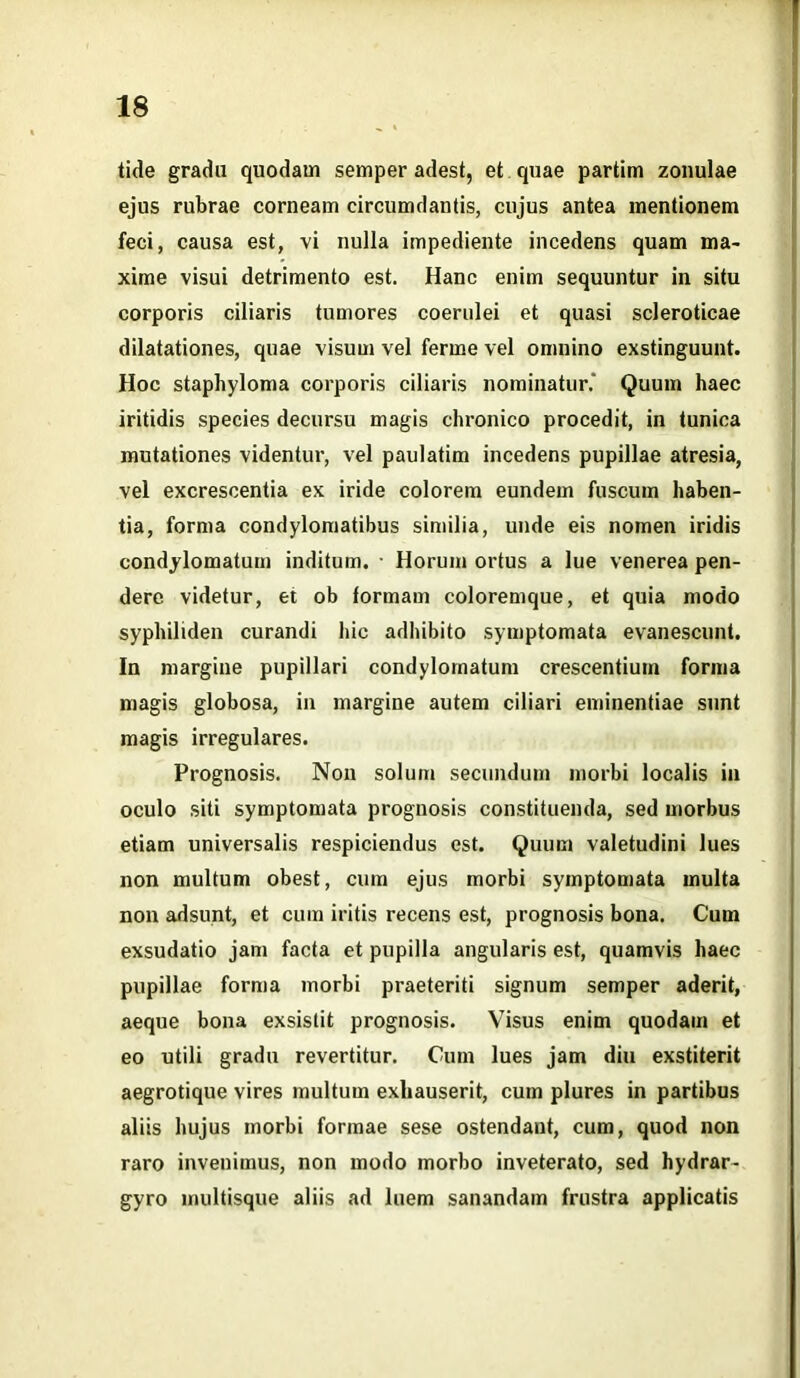 tide gradu quodam semper adest, et quae partim zonulae ejus rubrae corneam circumdantis, cujus antea mentionem feci, causa est, vi nulla impediente incedens quam ma- xime visui detrimento est. Hanc enim sequuntur in situ corporis ciliaris tumores coerulei et quasi scleroticae dilatationes, quae visum vel ferme vel omnino exstinguunt. Hoc staphyloma corporis ciliaris nominatur.' Quum haec iritidis species decursu magis chronico procedit, in tunica mutationes videntur, vel paulatim incedens pupillae atresia, vel excrescentia ex iride colorem eundem fuscum haben- tia, forma condylomatibus similia, unde eis nomen iridis condylomatum inditum. Horum ortus a lue venerea pen- dere videtur, et ob formam coloremque, et quia modo syphiliden curandi hic adhibito symptomata evanescunt. In margine pupillari condylomatum crescentium forma magis globosa, in margine autem ciliari eminentiae sunt magis irregulares. Prognosis. Non solum secundum morbi localis in oculo siti symptomata prognosis constituenda, sed morbus etiam universalis respiciendus est. Quum valetudini lues non multum obest, cum ejus morbi symptomata multa non adsunt, et cum iritis recens est, prognosis bona. Cum exsudatio jam facta et pupilla angularis est, quamvis haec pupillae forma morbi praeteriti signum semper aderit, aeque bona exsistit prognosis. Visus enim quodam et eo utili gradu revertitur. Cum lues jam diu exstiterit aegrotique vires multum exhauserit, cum plures in partibus aliis hujus morbi formae sese ostendant, cum, quod non raro invenimus, non modo morbo inveterato, sed hydrar- gyro multisque aliis ad luem sanandam frustra applicatis