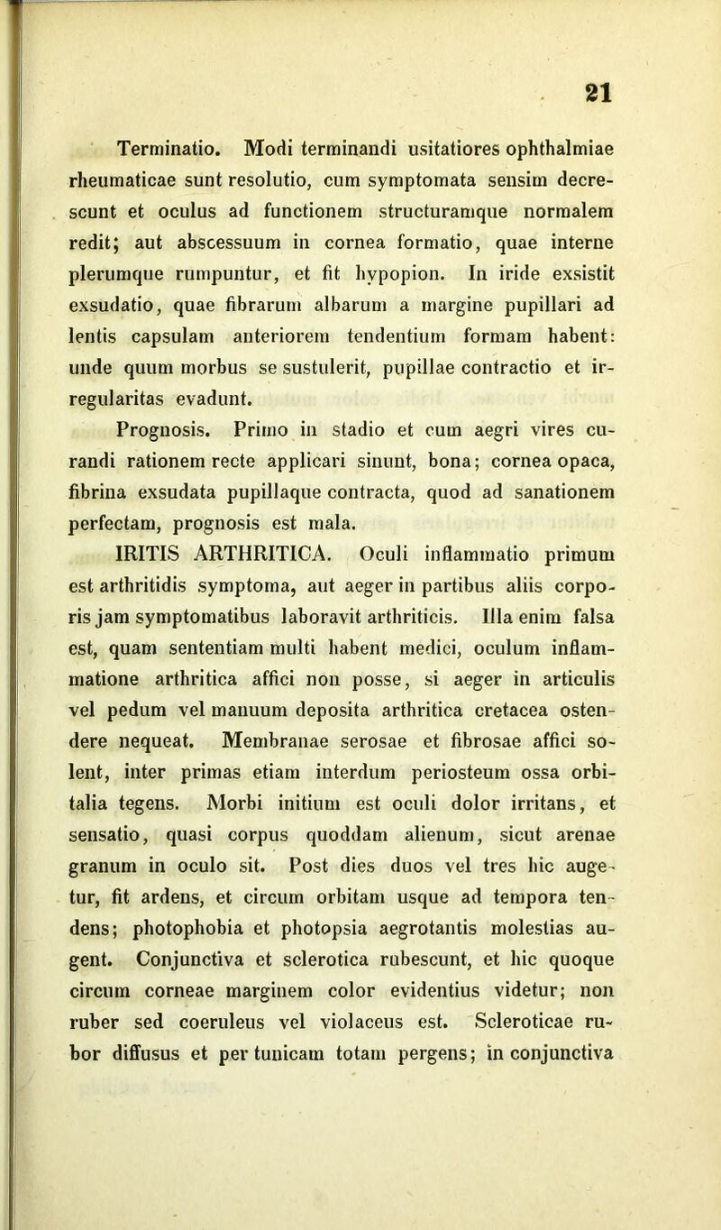 Terminatio. Modi terminandi usitatiores Ophthalmiae rheumaticae sunt resolutio, cum symptomata sensim decre- scunt et oculus ad functionem structuramque normalem redit; aut abscessuum in cornea formatio, quae interne plerumque rumpuntur, et fit hvpopion. In iride exsistit exsudatio, quae fibrarum albarum a margine pupillari ad lentis capsulam anteriorem tendentium formam habent: unde quum morbus se sustulerit, pupillae contractio et ir- regularitas evadunt. Prognosis. Primo in stadio et cum aegri vires cu- randi rationem recte applicari sinunt, bona; cornea opaca, fibrina exsudata pupillaque contracta, quod ad sanationem perfectam, prognosis est mala. IRITIS ARTHRITICA. Oculi inflammatio primum est arthritidis symptoma, aut aeger in partibus aliis corpo- ris jam symptomatibus laboravit arthriticis. Illa enim falsa est, quam sententiam multi habent medici, oculum inflam- matione arthritica affici non posse, si aeger in articulis vel pedum vel manuum deposita arthritica cretacea osten- dere nequeat. Membranae serosae et fibrosae affici so- lent, inter primas etiam interdum periosteum ossa orbi- talia tegens. Morbi initium est oculi dolor irritans, et sensatio, quasi corpus quoddam alienum, sicut arenae granum in oculo sit. Post dies duos vel tres hic auge- tur, fit ardens, et circum orbitam usque ad tempora ten- dens; photophobia et photopsia aegrotantis molestias au- gent. Conjunctiva et sclerotica rubescunt, et hic quoque circum corneae marginem color evidentius videtur; non ruber sed coeruleus vel violaceus est. Scleroticae ru- bor diffusus et per tunicam totam pergens; in conjunctiva