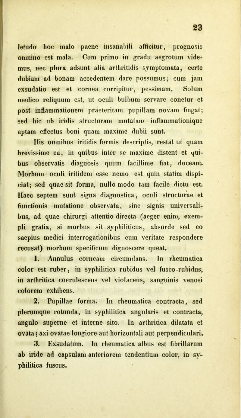 letudo hoc malo paene insanabili afficitur, prognosis omnino est mala. Cum primo in gradu aegrotum vide- mus, nec plura adsunt alia arthritidis symptomata, certe dubiam ad bonam accedentem dare possumus; cum jam exsudatio est et cornea corripitur, pessimam. Solum medico reliquum est, ut oculi bulbum servare conetur et post inflammationem praeteritam pupillam novam fingat; sed hic ob iridis structuram mutatam inflammationique aptam effectus boni quam maxime dubii sunt. His omnibus iritidis formis descriptis, restat ut quam brevissime ea, in quibus inter se maxime distent et qui- bus observatis diagnosis quum facillime fiat, doceam. Morbum oculi iritidem esse nemo est quin statim dispi- ciat; sed quaesit forma, nullo modo tam facile dictu est. Haec septem sunt signa diagnostica, oculi structurae et functionis mutatione observata, sine signis universali- bus, ad quae chirurgi attentio directa (aeger enim, exem- pli gratia, si morbus sit syphiliticus, absurde sed eo saepius medici interrogationibus cum veritate respondere recusat) morbum specificum dignoscere queat. 1. Annulus corneam circumdans. In rheumatica color est ruber, in syphilitica rubidus vel fusco-rubidus, in arthritica coerulescens vel violaceus, sanguinis venosi colorem exhibens. 2. Pupillae forma. In rheumatica contracta, sed plerumque rotunda, in syphilitica angularis et contracta, angulo superne et interne sito. In arthritica dilatata et ovata; axi ovatae longiore aut horizontali aut perpendiculari. 3. Exsudatum. In rheumatica albus est fibrillarum ab iride ad capsulam anteriorem tendentium color, in sy- philitica fuscus.