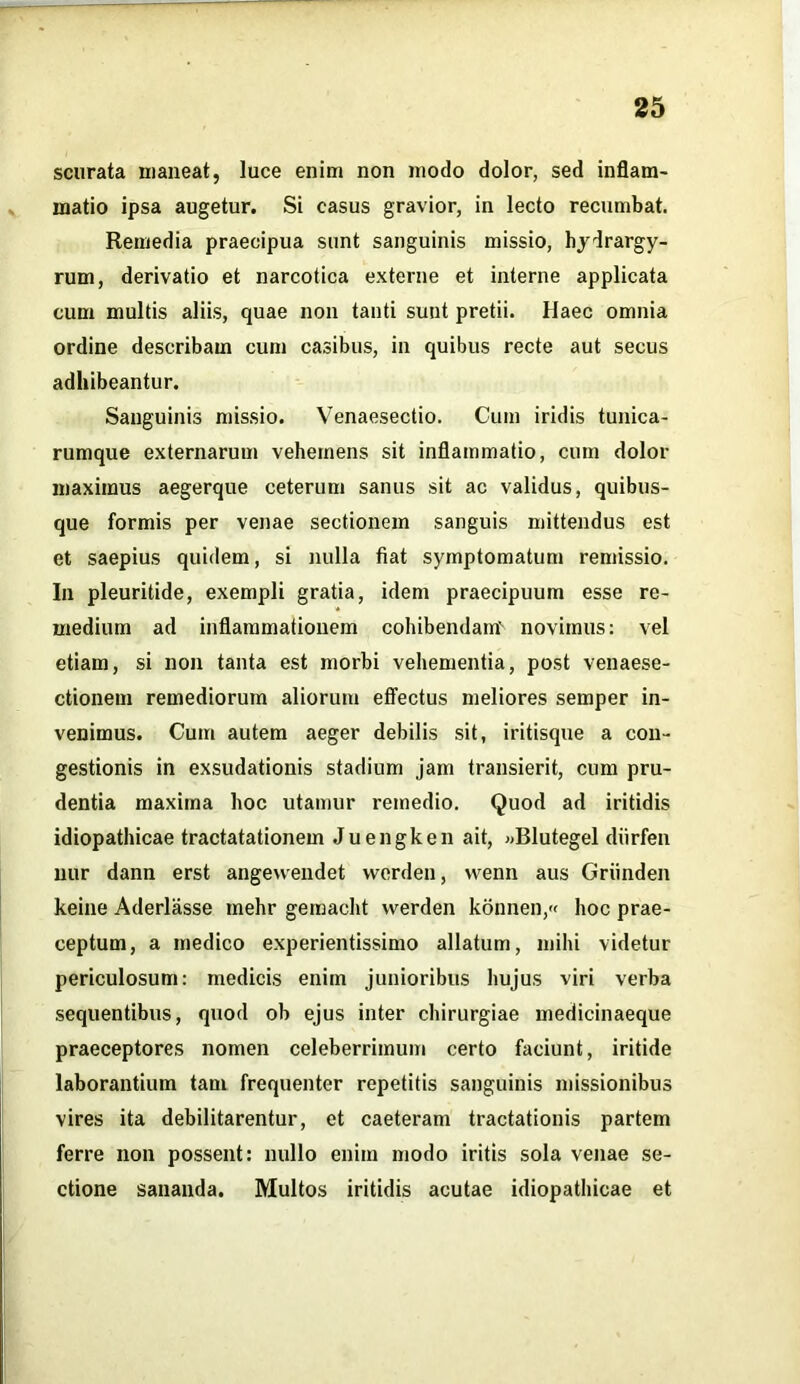 scurata maneat, luce enim non modo dolor, sed inflam- matio ipsa augetur. Si casus gravior, in lecto recumbat. Remedia praecipua sunt sanguinis missio, hydrargy- rum, derivatio et narcotica externe et interne applicata cum multis aliis, quae non tanti sunt pretii. Haec omnia ordine describam cum casibus, in quibus recte aut secus adhibeantur. Sanguinis missio. Venaesectio. Cum iridis tunica- rumque externarum vehemens sit inflammatio, cum dolor maximus aegerque ceterum sanus sit ac validus, quibus- que formis per venae sectionem sanguis mittendus est et saepius quidem, si nulla fiat symptomatum remissio. In pleuritide, exempli gratia, idem praecipuum esse re- medium ad inflammationem cohibendam' novimus: vel etiam, si non tanta est morbi vehementia, post venaese- ctionem remediorum aliorum effectus meliores semper in- venimus. Cum autem aeger debilis sit, iritisque a con- gestionis in exsudationis stadium jam transierit, cum pru- dentia maxima hoc utamur remedio. Quod ad iritidis idiopathicae tractatationem Juengken ait, «Blutegel diirfen nur dann erst angewendet vverden, vvenn aus Griinden keine Aderlasse mehr gemacht vverden konnen,« hoc prae- ceptum, a medico experientissimo allatum, mihi videtur periculosum: medicis enim junioribus hujus viri verba sequentibus, quod ob ejus inter chirurgiae medicinaeque praeceptores nomen celeberrimum certo faciunt, iritide laborantium tam frequenter repetitis sanguinis missionibus vires ita debilitarentur, et caeteram tractationis partem ferre non possent: nullo enim modo iritis sola venae se- ctione sananda. Multos iritidis acutae idiopathicae et