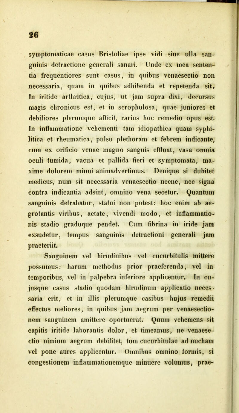 symptomaticae casus Bristoliae ipse vidi sine ulla san- guinis detractione generali sanari. Unde ex mea senten- tia frequentiores sunt casus, in quibus venaesectio non necessaria, quam in quibus adhibenda et repetenda sit. In iritide arthritica, cujus, ut jam supra dixi, decursus magis chronicus est, et in scropluilosa, quae juniores et debiliores plerumque afficit, rarius hoc remedio opus est. In inflammatione vehementi tam idiopathica quam syphi- litica et rheumatica, pulsu plethorarn et febrem indicante, cum ex orificio venae magno sanguis effluat, vasa omnia oculi tumida, vacua et pallida fieri et symptomata, ma- xime dolorem minui animadvertimus. Denique si dubitet medicus, num sit necessaria venaesectio necne, nec signa contra indicantia adsint, omnino vena secetur. Quantum sanguinis detrahatur, statui non potest: hoc enim ab ae- grotantis viribus, aetate, vivendi modo, et inflammatio- nis stadio graduque pendet. Cum fibrina in iride jam exsudetur, tempus sanguinis detractioni generali jam praeteriit. Sanguinem vel hirudinibus vel cucurbitulis mittere possumus: harum methodus prior praeferenda, vel in temporibus, vel in palpebra inferiore applicentur. In eu- jusque casus stadio quodam hirudinum applicatio neces • saria erit, et in illis plerumque casibus hujus remedii effectus meliores, in quibus jam aegrum per venaesectio- nem sanguinem amittere oportuerat. Quum vehemens sit capitis iritide laborantis dolor, et timeamus, ne venaese- ctio nimium aegrum debilitet, tum cucurbitulae ad nucham vel pone aures applicentur. Omnibus omnino formis, si congestionem inflammationemque minuere volumus, prae-