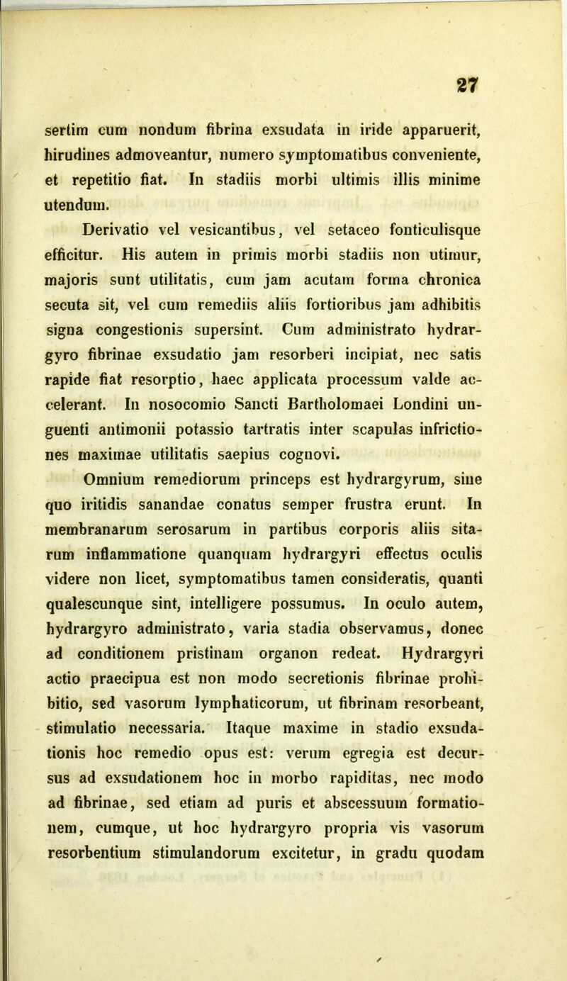 sertim cum nondum fibrina exsudata in iride apparuerit, hirudines admoveantur, numero symptomatibus conveniente, et repetitio fiat. In stadiis morbi ultimis illis minime utendum. Derivatio vel vesicantibus, vel setaceo fonticulisque efficitur. His autem in primis morbi stadiis non utimur, majoris sunt utilitatis, cum jam acutam forma chronica secuta sit, vel cum remediis aliis fortioribus jam adhibitis signa congestionis supersint. Cum administrato hydrar- gyro fibrinae exsudatio jam resorberi incipiat, nec satis rapide fiat resorptio, haec applicata processum valde ac- celerant. In nosocomio Sancti Bartholomaei Londini un- guenti antimonii potassio tartratis inter scapulas infrictio- nes maximae utilitatis saepius cognovi. Omnium remediorum princeps est hydrargyrum, sine quo iritidis sanandae conatus semper frustra erunt. In membranarum serosarum in partibus corporis aliis sita- rum inflammatione quanquam hydrargyri effectus oculis videre non licet, symptomatibus tamen consideratis, quanti qualescunque sint, intelligere possumus. In oculo autem, hydrargyro administrato, varia stadia observamus, donec ad conditionem pristinam organon redeat. Hydrargyri actio praecipua est non modo secretionis fibrinae prohi- bitio, sed vasorum lymphaticorum, ut fibrinam resorbeant, stimulatio necessaria. Itaque maxime in stadio exsuda- tionis hoc remedio opus est: verum egregia est decur- sus ad exsudationem hoc in morbo rapiditas, nec modo ad fibrinae, sed etiam ad puris et abscessuum formatio- nem, cumque, ut hoc hydrargyro propria vis vasorum resorbentium stimulandorum excitetur, in gradu quodam