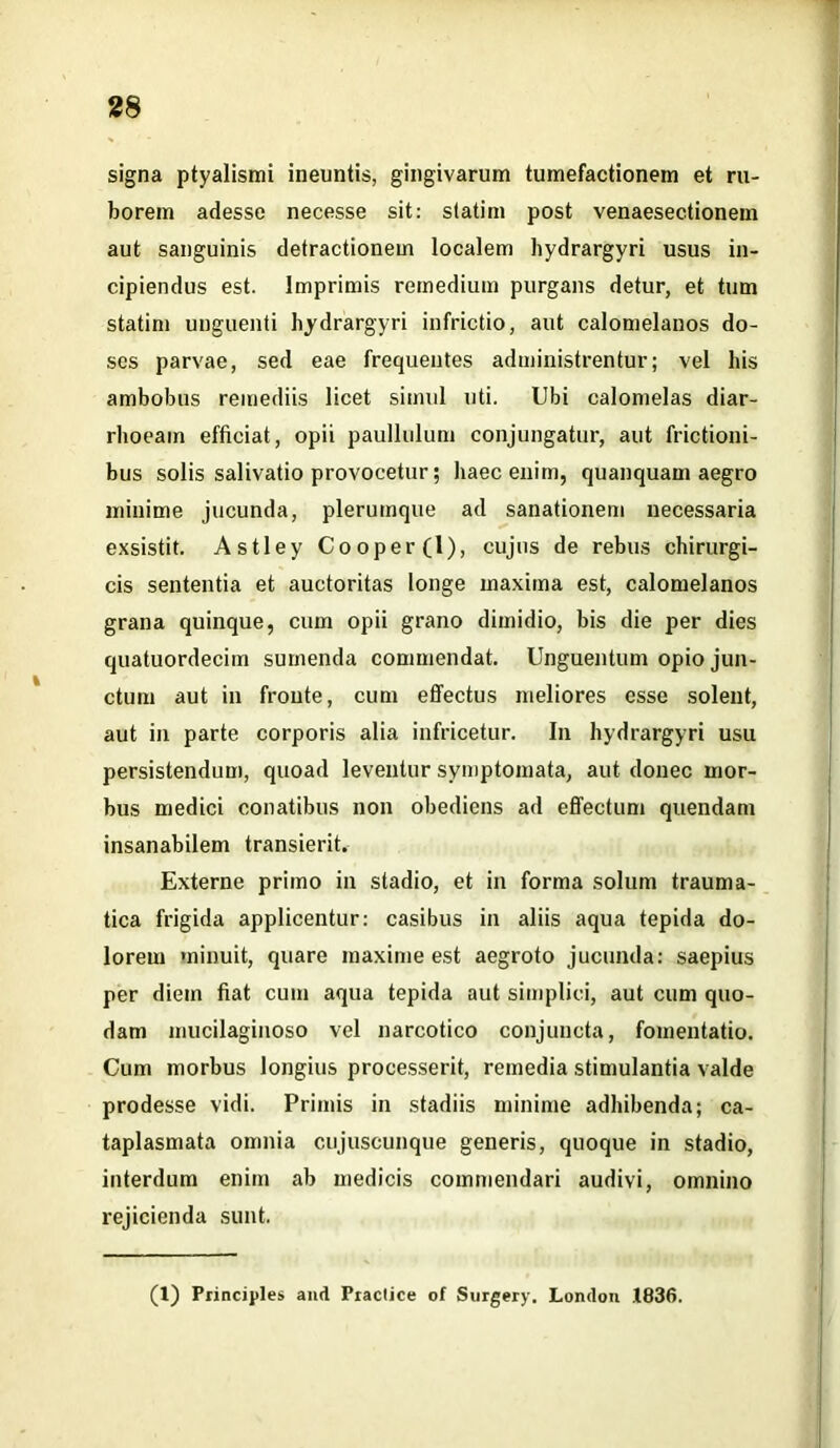 signa ptyalismi ineuntis, gingivarum tumefactionem et ru- borem adesse necesse sit: statim post venaesectionem aut sanguinis detractionem localem hydrargyri usus in- cipiendus est. Imprimis remedium purgans detur, et tum statim unguenti hydrargyri infrictio, aut calomelanos do- ses parvae, sed eae frequentes administrentur; vel his ambobus remediis licet simul uti. Ubi calomelas diar- rhoeam efficiat, opii paullulum conjungatur, aut frictioni- bus solis salivatio provocetur; haec enim, quanquam aegro minime jucunda, plerumque ad sanationem necessaria exsistit. Astley Cooper(l), cujus de rebus chirurgi- cis sententia et auctoritas longe maxima est, calomelanos grana quinque, cum opii grano dimidio, bis die per dies quatuordecim sumenda commendat. Unguentum opio jun- ctum aut in fronte, cum effectus meliores esse solent, aut in parte corporis alia infricetur. I11 hydrargyri usu persistendum, quoad leventur symptomata, aut donec mor- bus medici conatibus non obediens ad effectum quendam insanabilem transierit. Externe primo in stadio, et in forma solum trauma- tica frigida applicentur: casibus in aliis aqua tepida do- lorem minuit, quare maxime est aegroto jucunda: saepius per diem fiat cum aqua tepida aut simplici, aut cum quo- dam mucilaginoso vel narcotico conjuncta, fomentatio. Cum morbus longius processerit, remedia stimulantia valde prodesse vidi. Primis in stadiis minime adhibenda; ca- taplasmata omnia cujuscunque generis, quoque in stadio, interdum enim ab medicis commendari audivi, omnino rejicienda sunt. (1) Principies and Praclice of Surgery. Londou .1836.