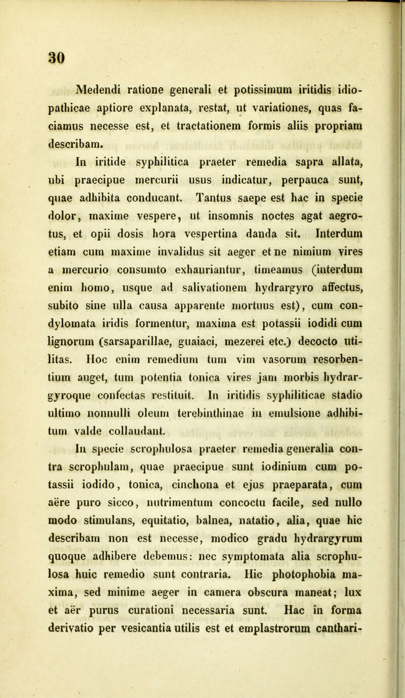 Medendi ratione generali et potissimum iritidis idio- pathicae aptiore explanata, restat, ut variationes, quas fa- ciamus necesse est, et tractationem formis aliis propriam describam. In iritide syphilitica praeter remedia sapra allata, ubi praecipue mercurii usus indicatur, perpauca sunt, quae adhibita conducant. Tantus saepe est hac in specie dolor, maxime vespere, ut insomnis noctes agat aegro- tus, et opii dosis hora vespertina danda sit. Interdum etiam cum maxime invalidus sit aeger et ne nimium vires a mercurio consumto exhauriantur, timeamus (interdum enim homo, usque ad salivationem hydrargyro affectus, subito sine ulla causa apparente mortuus est), cum con- dylomata iridis formentur, maxima est potassii iodidi cum lignorum (sarsaparillae, guaiaci, mezerei etc.) decocto uti- litas. Hoc enim remedium tum vim vasorum resorben- tium auget, tum potentia tonica vires jam morbis hydrar- gyroque confectas restituit. In iritidis syphiliticae stadio ultimo nonnulli oleum terebinthinae in emulsione adhibi- tum valde collaudant. In specie scrophulosa praeter remedia generalia con- tra scrophulam, quae praecipue sunt iodinium cum po- tassii iodido, tonica, cinchona et ejus praeparata, cum aere puro sicco, nutrimentum concoctu facile, sed nullo modo stimulans, equitatio, balnea, natatio, alia, quae hic describam non est necesse, modico gradu hydrargyrum quoque adhibere debemus: nec symptomata alia scrophu- losa huic remedio sunt contraria. Hic photophobia ma- xima, sed minime aeger in camera obscura maneat; lux et aer purus curationi necessaria sunt. Hac in forma derivatio per vesicantia utilis est et emplastrorum canthari-