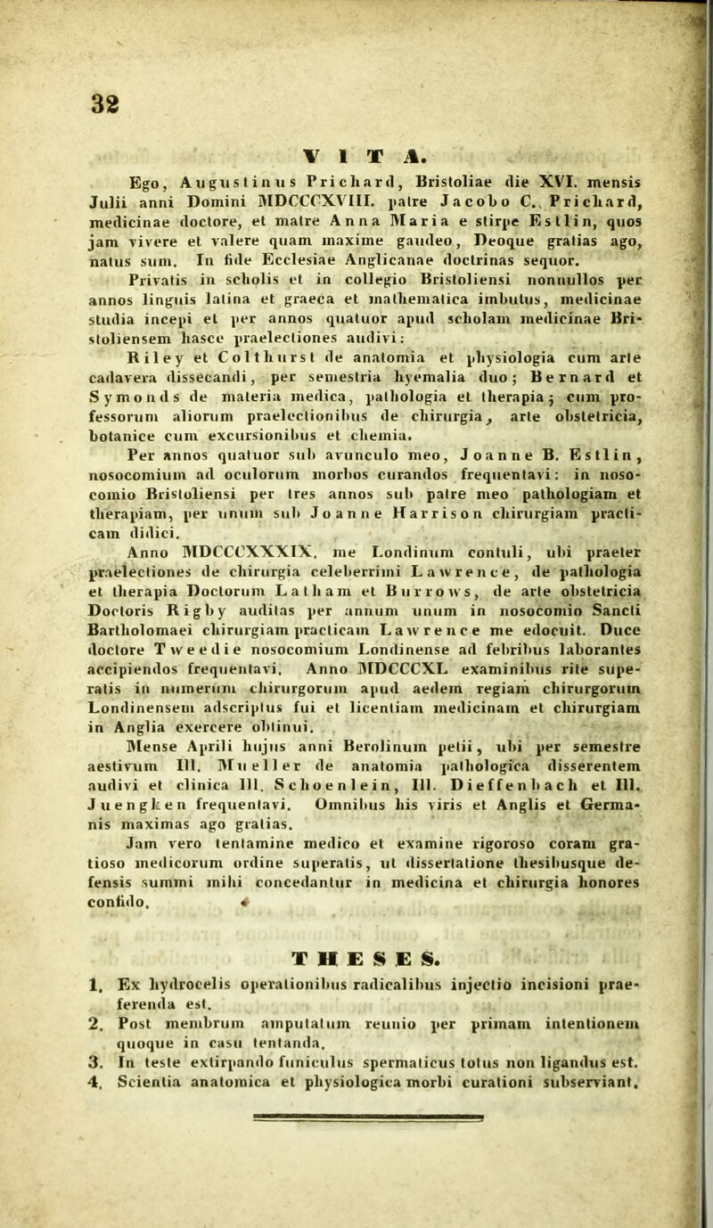 VITA. Ego, Augustinus Prichard, Bristoliae die XVI. mensis Julii anni Domini MDCCOXVIII. jialre Jacobo C. Pricliard, medicinae doctore, et matre Anna Maria e stirpe Estlin, quos jam vivere et valere quam inaxime gaudeo, Deoque gratias ago, natus sum. Iu fide Ecclesiae Anglicanae doctrinas sequor. Privatis in scliolis et in collegio Bristoliensi nonnullos per annos linguis latina et graeca et mathematica imbutus, medicinae studia incepi et per annos quatuor apud scholam medicinae Bri- stoliensem liasce praelectiones audivi: Riley et Coltliurst de anatomia et physiologia cum arte cadavera dissecandi, per semestria liyemalia duo; Bernard et Symonds de materia medica, pathologia et therapia $ cum pro- fessorum aliorum praelectionibus de chirurgia, arte obstetricia, botanice cum excursionibus et chemia. Per annos quatuor sub avunculo meo, Joanne B. Estlin, nosocomium ad oculorum inorbos curandos frequentavi: in noso- comio Bristoliensi per tres annos sub patre meo pathologiam et therapiam, per unum sub Joanne Harrison chirurgiam practi- cam didici. Anno MDCCCXXXIX. me I.ondinum contuli, ubi praeter praelectiones de chirurgia celeberrimi Lawrence, de pathologia et therapia Doctorum Latham et Burrows, de arte obstetricia Doetoris Rigby auditas per annum unum in nosocomio Sancti Bartholomaei chirurgiam practicain Lawrence me edocuit. Duce doctore Tweedie nosocomium Londinense ad febribus laborantes accipiendos frequentavi. Anno MDCCCXL examinibus rite supe- ratis in numerum chirurgorum apud aedem regiam chirurgorum Londinensem adscriplus fui et licentiam medicinam et chirurgiam in Anglia exercere obtinui. Mense Aprili hujus anni Berolinum petii, ubi per semestre aestivum 111. Muellet de anatomia pathologica disserentem audivi et clinica 111. Sclioenlein, 111. Dieffenhach et 111. Juengken frequentavi. Omnibus his viris et Anglis et Germa- nis maximas ago gratias. Jam vero tentamine medico et examine rigoroso coram gra- tioso medicorum ordine superatis, ut dissertatione tliesihusque de- fensis summi mihi concedantur in medicina et chirurgia honores confido, * THESES. 1. Ex hydrocelis operationibus radicalibus injectio incisioni prae- ferenda est. 2. Post membrum amputatum reunio per primam intentionem quoque in casu lentanda, 3. In teste extirpnndo funiculus spermaticus totus non ligandus est. 4. Scientia anatomica et physiologica morbi curationi subserviant.