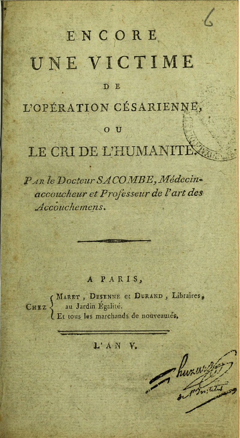 ENCORE UNE VICTIME D E L’OPÉRATION CÉSARIENÎIË, O U , LE CRI DE L’HUMANIxiS^jiLiA IPAFx. le Docteur SACOÆBEy Médecin» accoucheur et Professeur de Part des Accouchemens, A PARIS, f Maret , Desînne et Durand , Libraires, Chez < au Jardin Égalité. t Et touilles marchands de nouveauiéî. h' A N V.