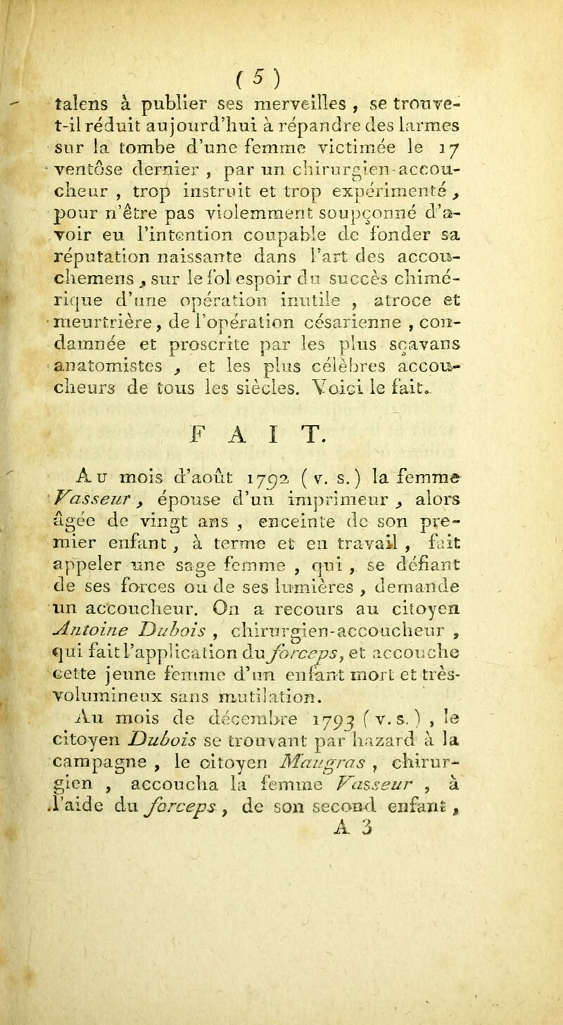 taîens à publier ses merveilles , se trouve- t-il réduit aujourd’hui à répandre des larmes sur la tombe d’une femme victimée le 17 ■ ventôse dernier , par un chirurgien-accou- cheur , trop instruit et trop expérimenté , jjour n’être pas violemment soupçonné d’a- voir eu l’intention coupable de fonder sa réputation naissante dans l’art des accou- cliemens , sur le fol espoir du succès cliim.é- rique d’une opération inutile , atroce et meurtrière, de l’opération césarienne , con- damnée et proscrite par les pins sçavans anatomistes , et les plus célèbres accou- cheurs de tous les siècles. Yoici le fait. FAIT. Au mois d’août 175)3 ( v. s.) la femme Vasseur, épouse d’un imprimeur ^ alors âgée de vingt ans , enceinte de son pre- mier enfant, à terme et eu travail , fait appeler une sage femme , qui , se défiant de ses forces ou de ses lumières , demande un accoucheur. On a recours au citoyen. Antoine Duhois , chirurgien-accoucheur , qui fait l’application du forceps, et accouche cette jeune femme d’un enfant mort et très- volumineux sans mutilation. iVu mois de décembre 1793 fv.s. ) , le citoyen Dubois se trouvant par liazard à la campagne , le citoyen Maugras , ebirur- gien , accoucha la femme Valseur , à .l’aide du forceps , de son second enfant, A 3 4