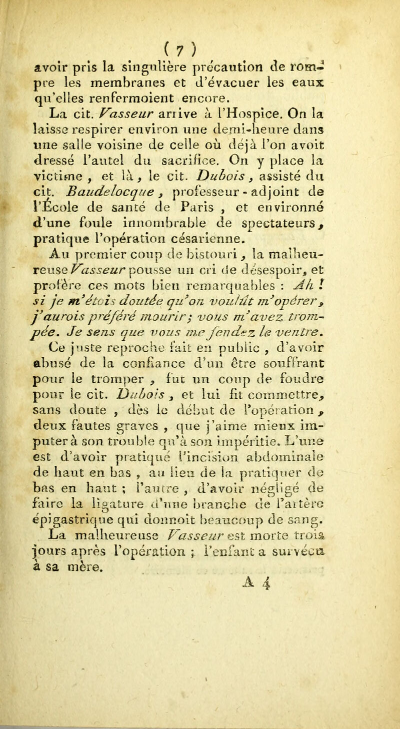 avoir pris la slngnlière précaution de rom- » pre les membranes et d’évacuer les eaux qu’elles renfcrraoient encore. La cit. Vasseur ariive à l’Hospice, On la laisse respirer environ une demi-heure dans une salle voisine de celle où déjà l’on avoit dressé l’autel du sacrifice. On y place la victime , et là, le cit. Dubois, assisté du cit. Baudelocqiie f professeur - adjoint de l’École de santé de Paris , et environné d’une foule innombrable de spectateurs^ pratique l’opération césarienne. Au premier coup de bistouri, la malheu- reusepousse un cri de désespoir, et profère ces mots bien remarquables : Ak / si je m’étais doutée qidon voulût m’opérer, j’aurois préféré mourir^ vous m^avez trom- pée. Je sens que vous m.e fendez le ventre. Ce juste reproche rait en public , d’avoir abusé de la confiance d’un être souffrant pour le tromper , fut un coup de foudre pour le cit. Dubois , et lui fit commettre, sans doute , dès le début de l’opération, deux fautes graves , que j’aime mieux im- puter à son trouble qu’à so3i impéritie. L’une est d’avoir pratiqué l’incision abdominale de haut en bas , au lieu de la pratiquer de bas en haut ; l’autre , d’avoir négligé de faire la ligature d’une branche de l’aitèro épigastrique qui donnoit beaucoup de sang. La malheureuse Vasser^r est moxte tx:o\% jours après l’opération i’enfaiit a sui véca à sa mère.
