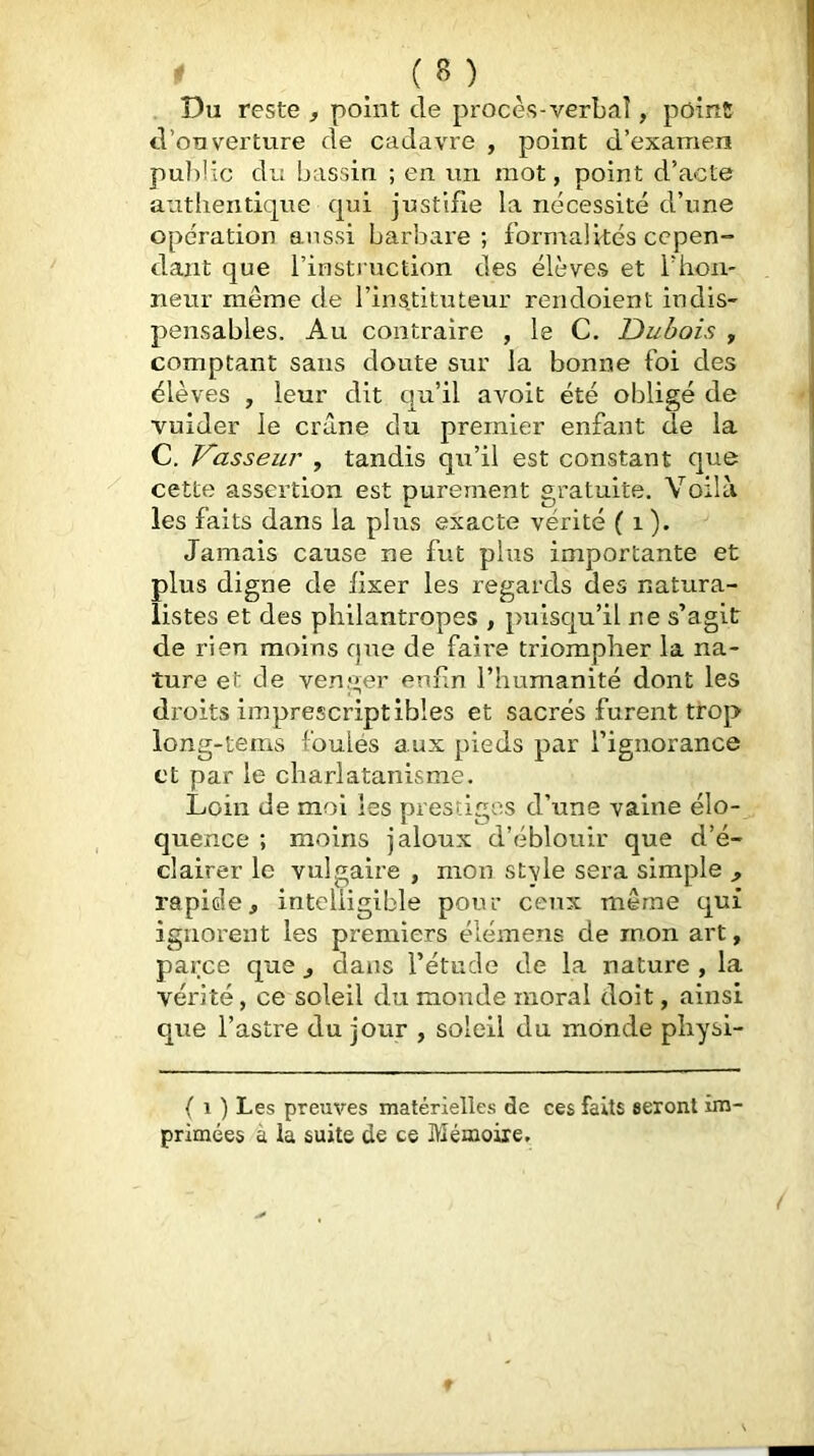 Du reste , point de procès-verbaî, pOinS d’ouverture de cadavre , point d’examen puldic du bassin ; en un mot, point d’acte authentique qui justifie la nécessité d’une opération aussi barbare; formalités ce pen-* dant que l’insti uction des élèves et l’hon- neur même de l’instituteur rendoient indis- pensables. Au contraire , le C. Dubois , comptant sans doute sur la bonne foi des élèves , leur dit qu’il avoit été obligé de vuider le crâne du premier enfant de la C. Vasseur , tandis qu’il est constant que cette assertion est purement gratuite. Voilà les faits dans la plus exacte vérité ( i ). Jamais cause ne fut plus importante et plus digne de fixer les regards des natura- listes et des philantropes , puisqu’il ne s’agit de rien moins que de faire triompher la na- ture et de venger eniin l’humanité dont les droits imprescriptibles et sacrés furent trop long-tems foulés aux pieds par l’ignorance et par le charlatanisme. Loin de moi les prestiges d’une vaine élo- quence ; moins jaloux d’éblouir que d’é- clairer le vulgaire , mon style sera simple , rapide, intelligible pour ceux même qui ignorent les premiers élémens de mon art, parce que, dans l’étude de la nature , la vérité, ce soleil du monde moral doit, ainsi que l’astre du jour , soleil du monde physi- ( 1 ) Les preuves matérielles de ces faits seront im- primées à la suite de ce Mémoire, f