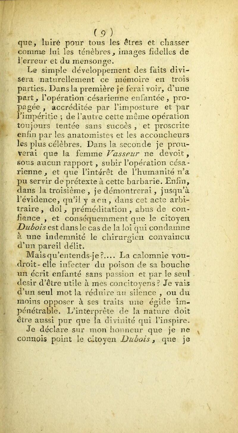 que, luîrè pour tous les êtres et chasser comme lui les ténèbres, images fidelles de l’erreur et du mensonge. Le simple développement des faits divi- sera naturellement ce mémoire en trois parties. Dans la première je ferai voir, d’une part, l’opération césarienne enfantée, pro- pagée , accréditée par l’imposture et par l’impéritie ; de l’autre cette même opération toujours tentée sans succès , et proscrite enfin par les anatomistes et les accoucheurs les plus célèbres. Dans la seconde je prou- verai que la femme Vasseur ne devoit, sous aucun rapport, subir l’opération césa- rienne , et que l’intérêt de l’humanité n’a pu servir de prétexte à cette barbarie. Enfin, dans la troisième , je démontrerai, jusqu’à l’évidence, qu’il y acu, dans cet acte arbi- traire , dol, préméditation , abus de con- fiance , et conséquemment que le citoyen Dubois est dans le cas de la loi qui condamne à tme indemnité le chirurgien convaincu d’un pareil délit. Mais qu’entends-je ? La calomnie vou- droit-elle infecter du poison de sa bouche un écrit enfanté sans j'iassion et par le seid désir d’être utile à mes concitoyens ? Je vais d’un seul mot la réduire au silence , ou du naoins opposer à ses traits une égide im- pénétrable. L’interprète de la nature doit être aussi pur que la divinité qui l’inspire. Je déclare sur mon liomicur que je ne connois point le citoyen Dubois, que je