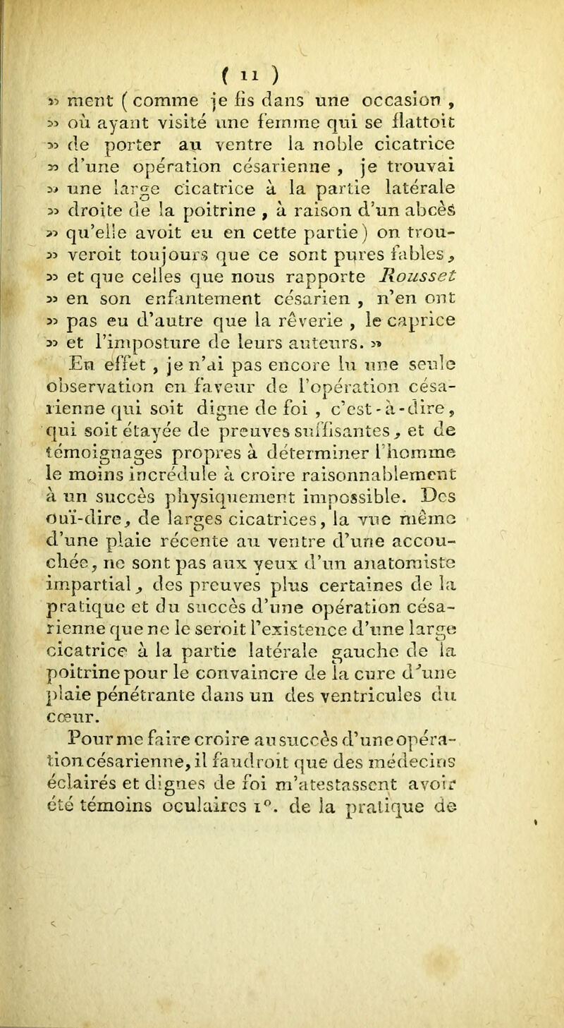 >5 ment (comme je fis dans une occasion , >5 où ayant visité une femme qui se flattoic 53 de porter au ventre la noble cicatrice >3 d’une opération césarienne , je trouvai 35 une large cicatrice à la partie latérale 33 droite de la poitrine , à raison d’un abcèâ 33 qu’elle avoit eu en cette partie ) on trou- 33 veroit toujours que ce sont pures fables, 33 et qxje celles que nous rapporte Roussel 33 en son enfantement césarien , n’en ont 33 pas eu d’autre que la rêverie , le caprice 33 et l’imposture de leurs auteurs. >» En effet , je n’ai pas encore lu une seule observation en faveur de l’opération césa- rienne qui soit digne de foi , c’est-à-dire, qui -soit étayée de preuves suffisantes , et de témoignages propres à déterminer l’homme le moins incrédule à croire raisonnablement à un succès physiquement impossible. Des ouï-dire, de larges cicatrices, la vue mémo d’une plaie récente au ventre d’une accou- chée, ne sont pas aux yeux d’un anatomiste impartial, des preuves plus certaines de la pratique et du succès d’une opération césa- rienne que ne le seroit l’existence d’une large cicatrice à la partie latérale gauche de la poitrine pour le convaincre de la cure dùine plaie pénétrante dans un des ventricules du cœur. Fourme faire croire au succès d’une opéra- tloncésarienne, il faudroit que des médecins éclairés et dignes de foi m’atestasscnt avoir été témoins oculaires i*’. de la pratique de